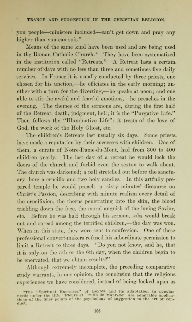 you people—ministers included—can't get down and pray any higher than you can spit. Jieans of the same kind have been used and are being used in the Roman Catholic Church.* They have been systematized in the institution called Retreats. A Retreat lasts a certain number of'davs with no less than three and sometimes five daily services. In France it is usually conducted by three priests, one chosen for his unction,—he officiates in the earlv morning; an- other with a turn for the diverting,—he speaks at noon; and one able to stir the awful and fearful emotions,—he preaches in the evening. The themes of the sermons are, during the first half of the Retreat, death, judgment, hell; it is the Purgative Life. Then follows the Illuminative Life; it treats of the love of God, the work of the Holy Ghost, etc. The children's Retreats last usually six days. Some priests- have made a reputation by their successes with children. One of them, a curate of Notre-Danie-du-Mont, had from 300 to 400 children yearly. The last day of a retreat he would lock the doors of the church and forbid even the sexton to walk about. The church was darkened; a pall stretched out before the sanctu- ary bore a crucifix and two holy candles. In this artfully pre- pared temple he would preach a sixty minutes' discourse on Christ's Passion, describing with minute realism every detail of the crucifixion, the thorns penetrating into the skin, the blood trickling down the face, the moral anguish of the loving Savior, etc. Before he was half through his sermon, sobs would break out and spread among the terrified children,—the day was won. AVhen in this state, they were sent to confession. One of these ■professional convert-makers refused his subordinate permission to limit a Retreat to three days. Do you not know, said he, that it is only on the ~»111 or the 6th day, when the children begin to be enervated, that we obtain results? Although extremely incomplete, the preceding comparative Study warrants, in our opinion, the conclusion that the religious experiences we have considered, instead of being looked upon as •The Spiritual Exorcises of Loyola and its adaptation to popular , |a under t!- tltlt Fleura et Fruits do Manreze are admirable applica- nt th,. finer points of the psychology of suggestion to the art of con- duct.