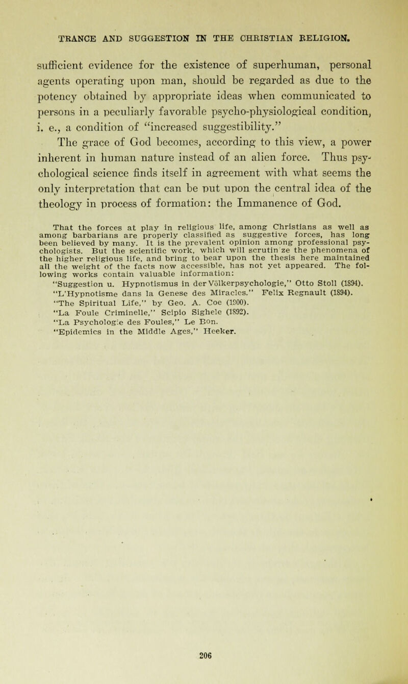 sufficient evidence for the existence of superhuman, personal agents operating upon man, should be regarded as due to the potency obtained by appropriate ideas when communicated to persons in a peculiarly favorable psycho-physiological condition, i. e., a condition of increased suggestibility. The grace of God becomes, according to this view, a power inherent in human nature instead of an alien force. Thus psy- chological science finds itself in agreement with what seems the only interpretation that can be put upon the central idea of the theology in process of formation: the Immanence of God. That the forces at play in religious life, among Christians as well as among barbarians are properly classified as suggestive forces, has long been believed by many. It is the prevalent opinion among professional psy- chologists. But the scientific work, which will scrutin ze the phenomena of the higher religious life, and bring to bear upon the thesis here maintained all the weight of the facts now accessible, has not yet appeared. The fol- lowing works contain valuable information: Suggestion u. Hypnotismus in der Volkerpsychologie, Otto Stoll (1894). L'Hypnotisme dans la Genese des Miracles. Felix Regnault (1894). The Spiritual Life. by Geo. A. Coe (1C00). La Foule Criminelle, Scipio Sighele (1S92). La Psychologie des Foules, Le Bon. Epidemics in the Middle Ages, Heeker.