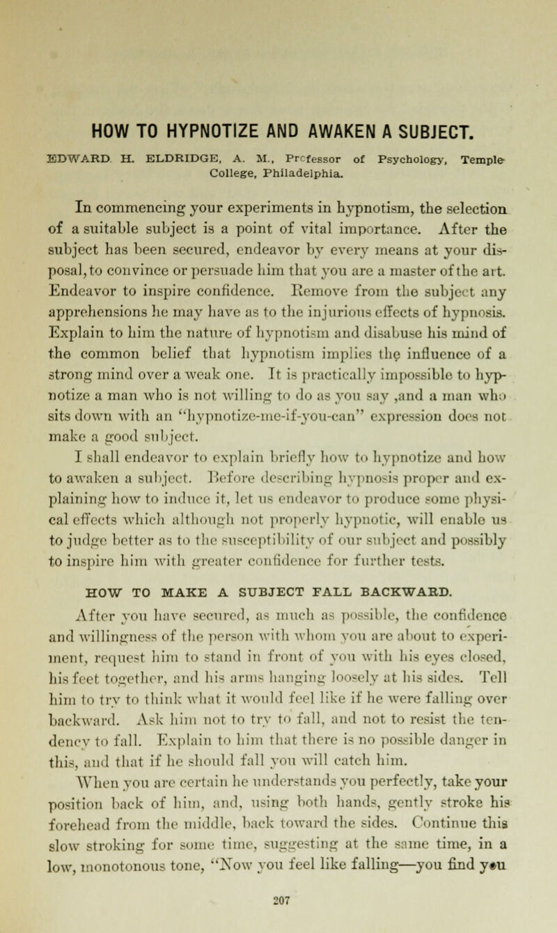 HOW TO HYPNOTIZE AND AWAKEN A SUBJECT. EDWARD H. ELDRIDGE, A. M., PrcfeSsor of Psychology, Temple College, Philadelphia, In commencing your experiments in hypnotism, the selection of a suitable subject is a point of vital importance. After the subject has been secured, endeavor by every means at your dis- posal, to convince or persuade him that you are a master of the art. Endeavor to inspire confidence. Remove from the subject any apprehensions he may have as to the injurious effects of hypnosis. Explain to him the nature of hypnotism and disabuse his mind of the common belief that hypnotism implies the influence of a strong mind over a weak one. It is practically impossible to hyp- notize a man who is not willing to do as you say ,and a man who sits down with an hypnotize-nie-if-you-can expression does not make a good subject. I shall endeavor to explain briefly hew to hypnotize and how to awaken a subject. Before describing hypnosis proper and ex- plaining' how to induce it, let as endeavor to produce some physi- cal effects which although not properly hypnotic, will enablo us to judge better as to the susceptibility of our subject and possibly to inspire him with greater confidence for further tests. HOW TO MAKE A SUBJECT FALL BACKWAKD. After you have secured, as much as possible, the confidence and willingness of the person with whom you are about to experi- ment, request him to stand in front of you with his eyes closed, his feet together, and his arm-- hanging loosely at his sides. Tell him to try to think what it would feel like if he were falling over backward. Ask him not to try to fall, and not to resist the ten- dency to fall. Explain to him that there is no possible danger in this, and that if he should fall you will catch him. When you are certain lie understands you perfectly, take your position back of him, and, using both hands, gently stroke his forehead from the middle, back toward the sides. Continue this slow stroking for some time, suggesting at the same time, in a low, monotonous tone, ''Now you feel like falling—you find y#u