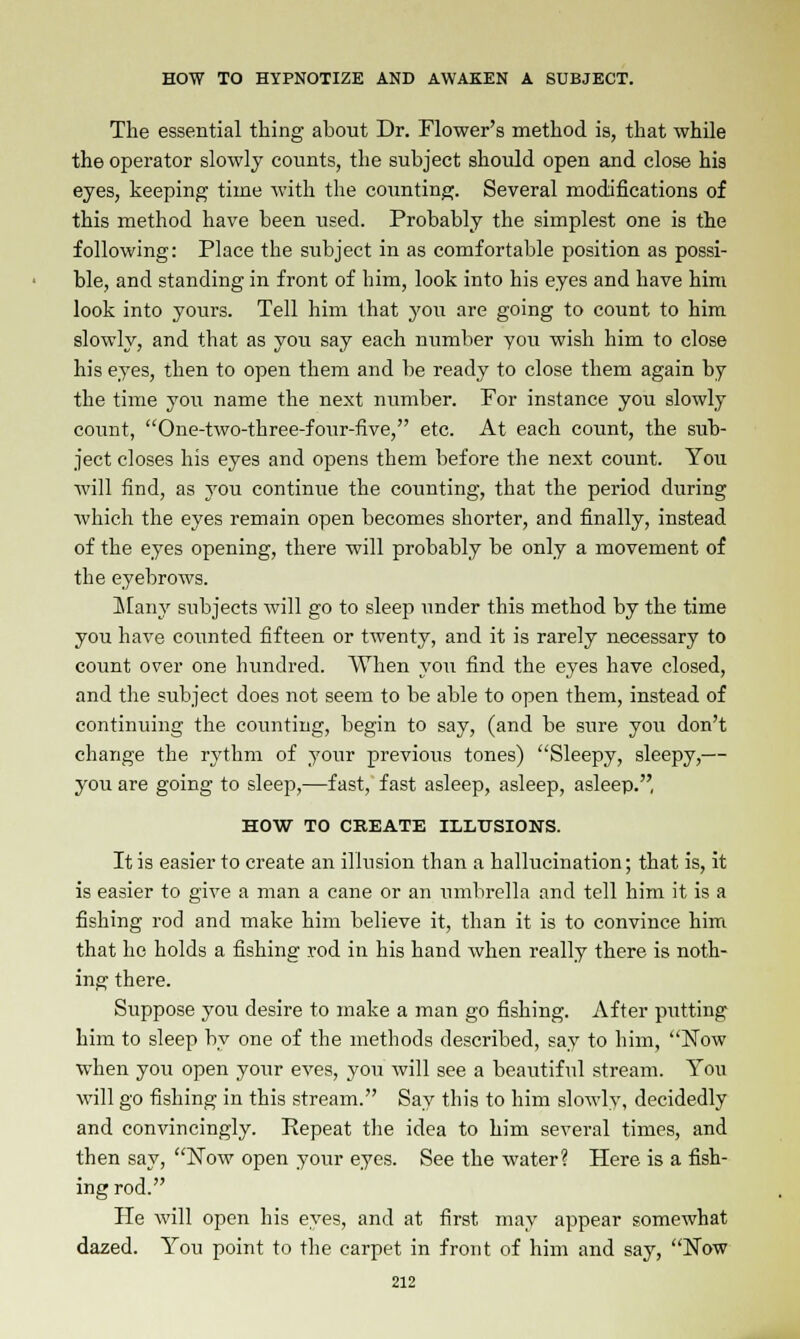 The essential thing about Dr. Flower's method is, that while the operator slowly counts, the subject should open and close his eyes, keeping time with the counting. Several modifications of this method have been used. Probably the simplest one is the following: Place the subject in as comfortable position as possi- ble, and standing in front of him, look into his eyes and have him look into yours. Tell him that you are going to count to him slowly, and that as you say each number you wish him to close his eyes, then to open them and be ready to close them again by the time you name the next number. Por instance you slowly count, One-two-three-four-five, etc. At each count, the sub- ject closes his eyes and opens them before the next count. You will find, as you continue the counting, that the period during which the eyes remain open becomes shorter, and finally, instead of the eyes opening, there will probably be only a movement of the eyebrows. Many subjects will go to sleep under this method by the time you have counted fifteen or twenty, and it is rarely necessary to count over one hundred. When you find the eyes have closed, and the subject does not seem to be able to open them, instead of continuing the counting, begin to say, (and be sure you don't change the rythm of your previous tones) Sleepy, sleepy,— you are going to sleep,—fast, fast asleep, asleep, asleep., HOW TO CREATE ILLUSIONS. It is easier to create an illusion than a hallucination; that is, it is easier to give a man a cane or an umbrella and tell him it is a fishing rod and make him believe it, than it is to convince him that he holds a fishing rod in his hand when really there is noth- ing there. Suppose you desire to make a man go fishing. After putting him to sleep by one of the methods described, say to him, Now when you open your eves, you will see a beautiful stream. You will go fishing in this stream. Say this to him slowly, decidedly and convincingly. Repeat the idea to him several times, and then say, Now open your eyes. See the water? Here is a fish- ing rod. He will open his eyes, and at first may appear somewhat dazed. You point to the carpet in front of him and say, Now