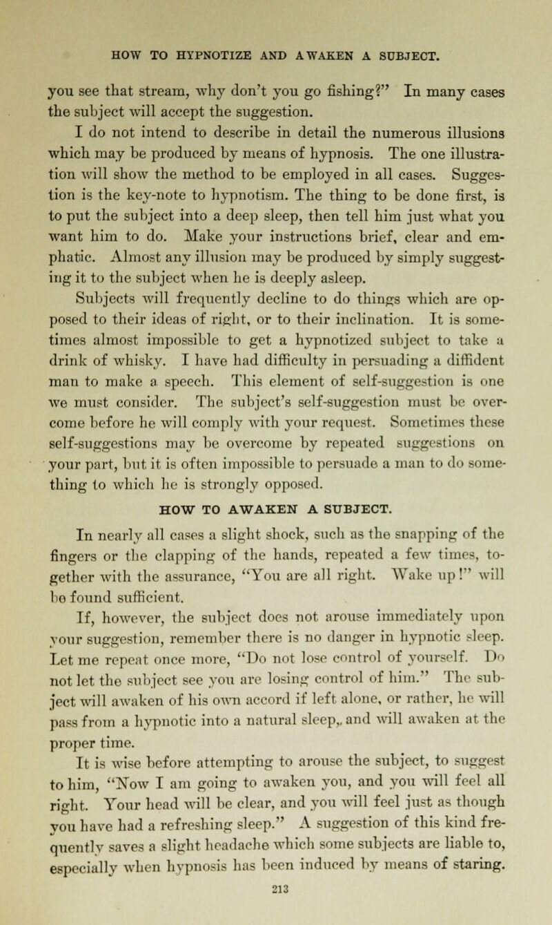 you see that stream, why don't you go fishing? In many cases the subject will accept the suggestion. I do not intend to describe in detail the numerous illusions which may be produced by means of hypnosis. The one illustra- tion will show the method to be employed in all cases. Sugges- tion is the key-note to hypnotism. The thing to be done first, is to put the subject into a deep sleep, then tell him just what you want him to do. Make your instructions brief, clear and em- phatic. Almost any illusion may be produced by simply suggest- ing it to the subject when he is deeply asleep. Subjects will frequently decline to do things which are op- posed to their ideas of right, or to their inclination. It is some- times almost impossible to get a hypnotized subject to take a drink of whisky. I have had difficulty in persuading a diffident man to make a speech. This element of self-suggestion is one we must consider. The subject's self-suggestion must be over- come before he will comply with your request. Sometimes these self-suggestions may be overcome by repeated suggestions on your part, but it is often impossible to persuade a man to do some- thing to which he is strongly opposed. HOW TO AWAKEN A SUBJECT. In nearly all cases a slight shock, such as the snapping of the fingers or the clapping of the hands, repeated a few times, to- gether with the assurance, You are all right. Wake up I will bo found sufficient. If, however, the subject does not arouse immediately upon vour suggestion, remember there is no danger in hypnotic sleep. Let me repent once more, Do not lose control of yourself. 1 >'> not let the subject see you are losing control of him. The sub- ject will awaken of his own accord if left alone, or rather, he will pass from a hypnotic into a natural sleep,, and will awaken at the proper time. It is wise before attempting to arouse the subject, to suggest to him, Now I am going to awaken you, and you will feel all right. Your head will be clear, and you will feel just as though you have had a refreshing sleep. A suggestion of this kind fre- quently saves a slight headache which some subjects are liable to, especially when hvpnosis has been induced by means of staring.