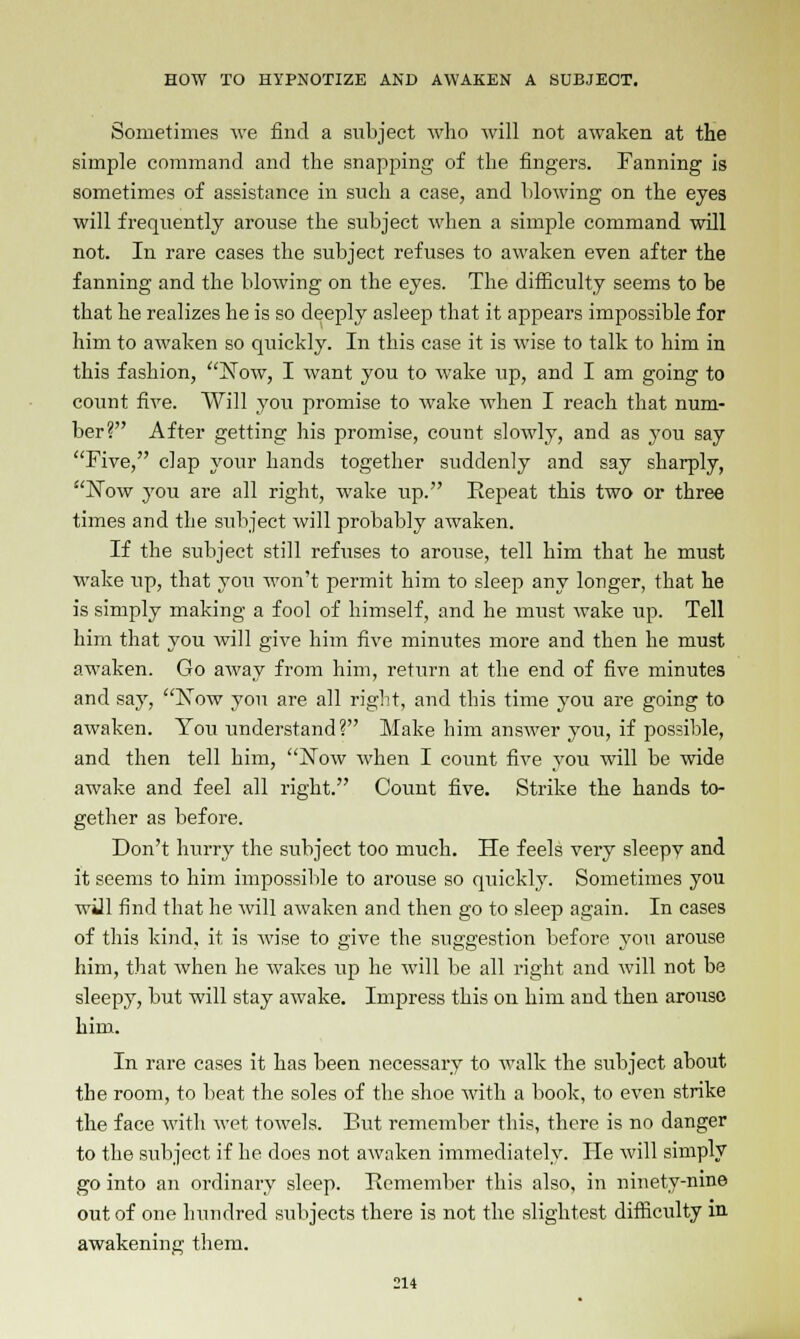 Sometimes we find a subject who will not awaken at the simple command and the snapping of the fingers. Fanning is sometimes of assistance in such a case, and blowing on the eyes will frequently arouse the subject when a simple command will not. In rare cases the subject refuses to awaken even after the fanning and the blowing on the eyes. The difficulty seems to be that he realizes he is so deeply asleep that it appears impossible for him to awaken so quickly. In this case it is wise to talk to him in this fashion, Now, I want you to wake up, and I am going to count five. Will you promise to wake when I reach that num- ber? After getting his promise, count slowly, and as you say Five, clap your hands together suddenly and say sharply, Now you are all right, wake up. Repeat this two or three times and the subject will probably awaken. If the subject still refuses to arouse, tell him that he must wake up, that you won't permit him to sleep any longer, that he is simply making a fool of himself, and he must wake up. Tell him that you will give him five minutes more and then he must awaken. Go away from him, return at the end of five minutes and say, Now you are all right, and this time you are going to awaken. You understand? Make him answer you, if possible, and then tell him, Now when I count five you will be wide awake and feel all right. Count five. Strike the hands to- gether as before. Don't hurry the subject too much. He feels very sleepv and it seems to him impossible to arouse so quickly. Sometimes you will find that he will awaken and then go to sleep again. In cases of this kind, it is wise to give the suggestion before you arouse him, that when he wakes up he will be all right and will not be sleepy, but will stay awake. Impress this on him and then arouse him. In rare cases it has been necessary to walk the subject about the room, to beat the soles of the shoe with a book, to even strike the face with wet towels. But remember this, there is no danger to the subject if he does not awaken immediately. He will simply go into an ordinary sleep. Remember this also, in ninety-nine out of one hundred subjects there is not the slightest difficulty in awakening them.