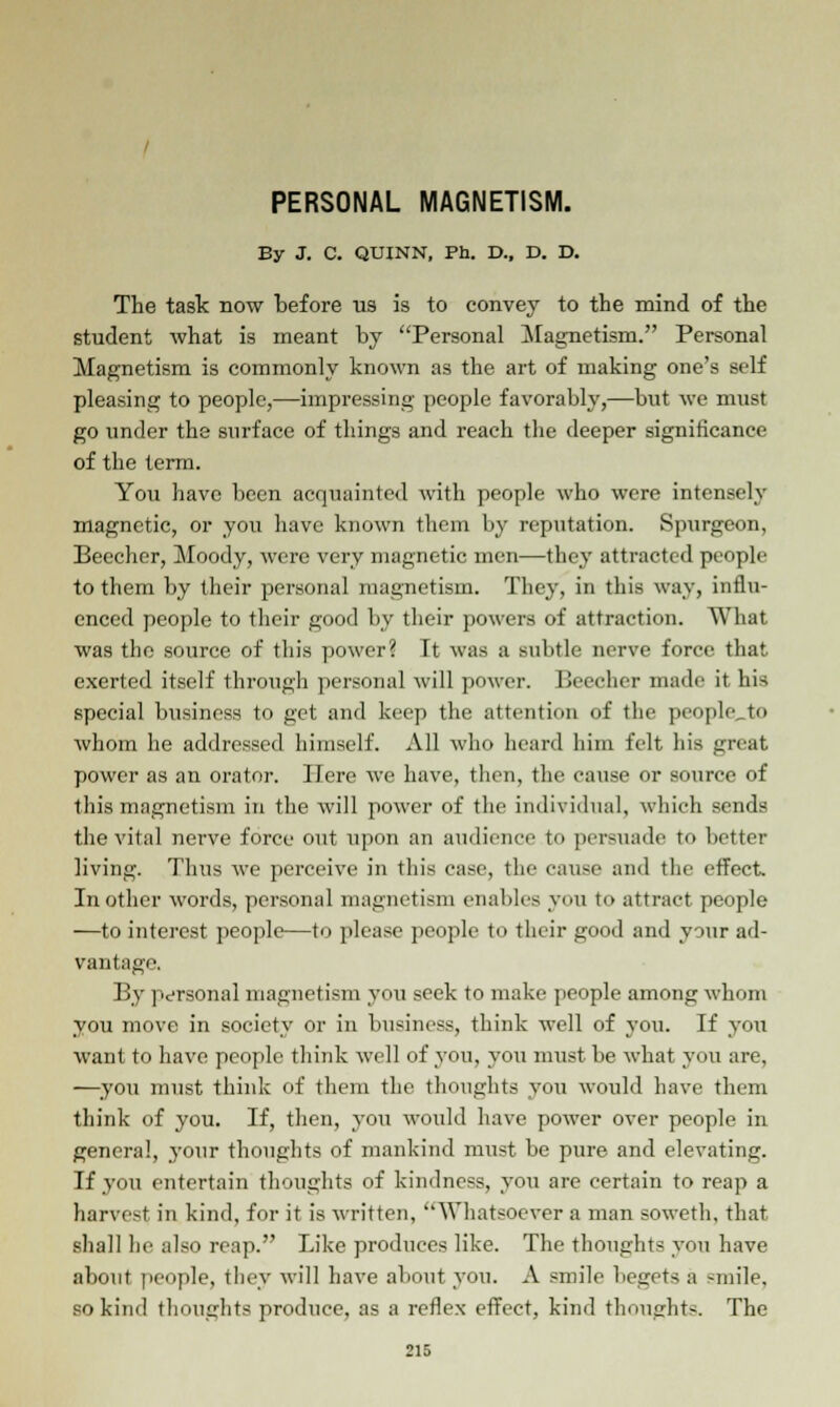 PERSONAL MAGNETISM. By J. C. QUINN, Ph. D., D. D. The task now before us is to convey to the mind of the student what is meant by Personal Magnetism. Personal Magnetism is commonly known as the art of making one's self pleasing to people,—impressing people favorably,—but we must go under the surface of things and reach the deeper significance of the term. You have been acquainted with people who were intensely magnetic, or you have known them by reputation. Spurgeon, Beecher, Moody, were very magnetic men—they attracted people to them by their personal magnetism. They, in this way, influ- enced people to their good by their powers of attraction. What was the source of this power? It was a subtle nerve force that exerted itself through personal will power. Beecher made it his special business to get and keep the attention of the people to whom he addressed himself. All who heard him felt his gnat, power as an orator. Here we have, then, the cause or source of this magnetism in the will power of the individual, which sends the vital nerve force out upon an audience to persuade to better living. Thus we perceive in this case, the cause and the effect. In other words, personal magnetism enables you to attract people —to interest people—to please people to their good and your ad- vantage By personal magnetism you seek to make people among whom you move in society or in business, think well of you. If you want to have people think well of you, you must be what you are, —you must think of them the thoughts you would have them think of you. If, then, you woidd have power over people in genera!, your thoughts of mankind must be pure and elevating. If you entertain thoughts of kindness, you are certain to reap a harvest in kind, for it is written, Whatsoever a man soweth, that shall he also reap. Like produces like. The thoughts you have about people, they will have about you. A smile begets a -mile, so kind thoughts produce, as a reflex effect, kind thoughts. The