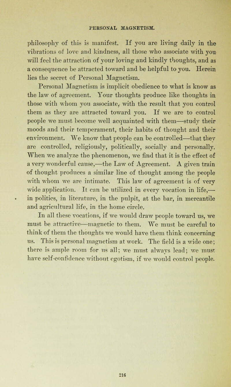 philosophy of this is manifest. If you are living daily in the vibrations of love and kindness, all those who associate with you will feel the attraction of your loving and kindly thoughts, and as a consequence be attracted toward and be helpful to you. Herein lies the secret of Personal Magnetism. Personal Magnetism is implicit obedience to what is know as the law of agreement. Your thoughts produce like thoughts in those with whom you associate, with the resiilt that you control them as they are attracted toward you. If we are to control people we must, become well acquainted with them—study their moods and their temperament, their habits of thought and their environment. We know that people can be controlled—that thev are controlled, religiously, politically, socially and personally. When we analyze the phenomenon, we find that it is the effect of a very wonderful cause,—the Law of Agreement. A given train of thought produces a similar line of thought among the people with whom we are intimate. This law of agreement is of very wide application. It can be utilized in every vocation in life,— in politics, in literature, in the pulpit, at the bar, in mercantile and agricultural life, in the home circle. In all these vocations, if we would draw people toward us, we must be attractive—magnetic to them. We must be careful to think of them the thoughts we would have them think concerning us. This is personal magnetism at work. The field is a wide one; there is ample room for us all; we must always lead; we must have self-confidence without egotism, if we would control people.
