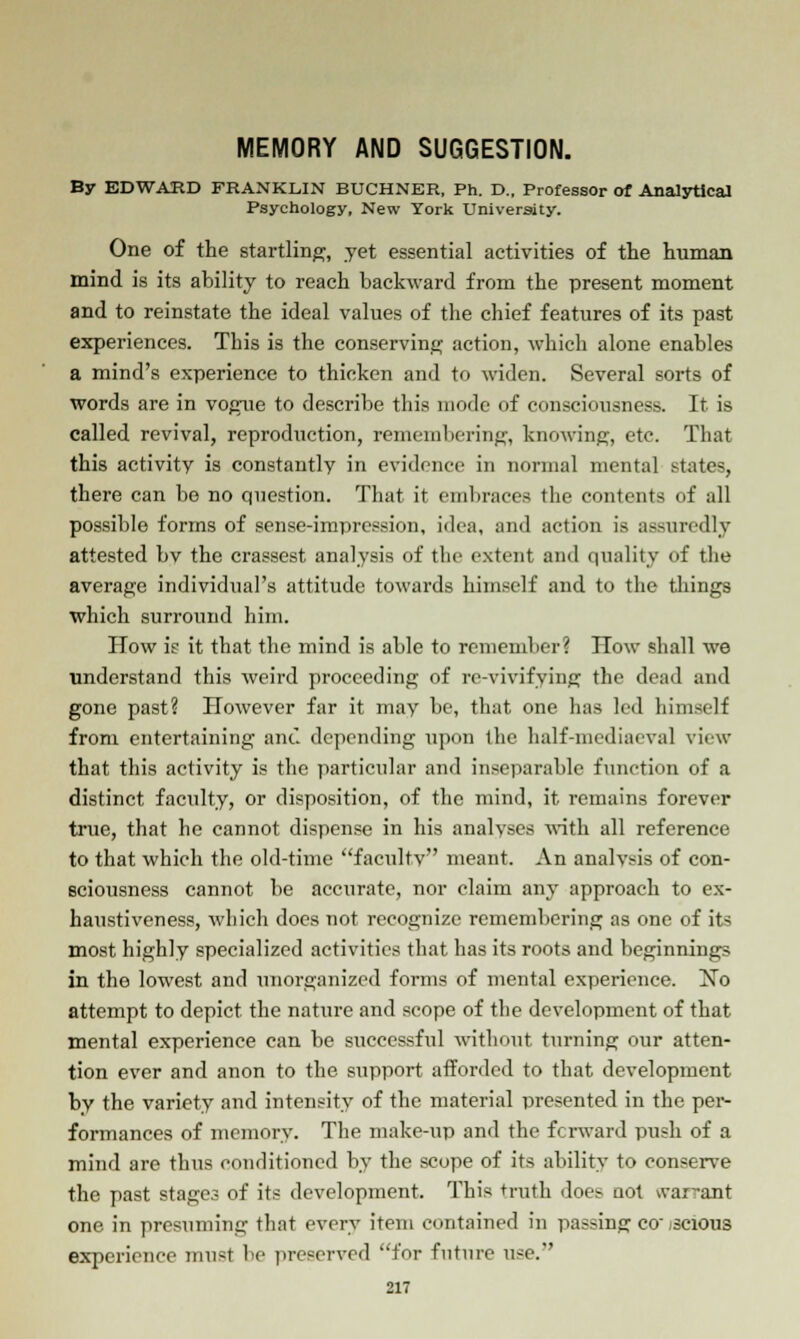 MEMORY AND SUGGESTION. By EDWARD FRANKLIN BUCHNER, Ph. D., Professor of Analytical Psychology, New York University. One of the startling, yet essential activities of the human mind is its ability to reach backward from the present moment and to reinstate the ideal values of the chief features of its past experiences. This is the conserving action, which alone enables a mind's experience to thicken and to widen. Several sorts of words are in vogue to describe this mode of consciousness. It is called revival, reproduction, remembering, knowing, etc. That this activity is constantly in evidence in normal mental states, there can be no question. That it embraces the contents of all possible forms of sense-impression, idea, and action is assuredly attested bv the crassest analysis of the extent and quality of the average individual's attitude towards himself and to the things which surround him. How i? it that the mind is able to remember? How shall we understand this weird proceeding of revivifying the dead and gone past? However far it may be, that one has led himself from entertaining ant depending upon ihe half-mediaeval view that this activity is the particular and inseparable function of a distinct faculty, or disposition, of the mind, it remains forever true, that he cannot dispense in his analyses with all reference to that which the old-time faculty meant. An analysis of con- sciousness cannot be accurate, nor claim any approach to ex- haustiveness, which does not recognize remembering as one of its most highly specialized activities that has its roots and beginnings in the lowest and unorganized forms of mental experience. No attempt to depict the nature and scope of the development of that mental experience can be successful without turning our atten- tion ever and anon to the support afforded to that development by the variety and intensity of the material presented in the per- formances of memory. The make-up and the forward push of a mind arc thus conditioned by the scope of its ability to conserve the past stages of its development. This truth does not war-ant one in presuming that every item contained in passing conscious experience must be preserved for future use.