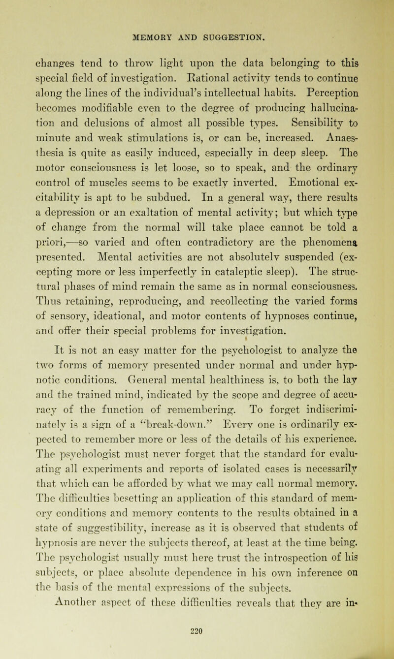 changes tend to throw light upon the data belonging to this special field of investigation. Rational activity tends to continue along the lines of the individual's intellectual habits. Perception becomes modifiable even to the degree of producing hallucina- tion and delusions of almost all possible types. Sensibility to minute and weak stimulations is, or can be, increased. Anaes- ihesia is quite as easily induced, especially in deep sleep. The motor consciousness is let loose, so to speak, and the ordinary control of muscles seems to be exactly inverted. Emotional ex- citability is apt to be subdued. In a general way, there results a depression or an exaltation of mental activity; but which type of change from the normal will take place cannot be told a priori,—so varied and often contradictory are the phenomena presented. Mental activities are not absolutelv suspended (ex- cepting more or less imperfectly in cataleptic sleep). The struc- tural phases of mind remain the same as in normal consciousness. Thus retaining, reproducing, and recollecting the varied forms of sensory, ideational, and motor contents of hypnoses continue, and offer their special problems for investigation. It is not an easy matter for the psychologist to analyze the two forms of memory presented under normal and under hyp- notic conditions. General mental healthiness is, to both the lay and the trained mind, indicated by the scope and degree of accu- racy of the function of remembering. To forget indiscrimi- nately is a sign of a 'break-down. Every one is ordinarily ex- pected to remember more or less of the details of his experience. The psychologist must never forget that the standard for evalu- ating all experiments and reports of isolated cases is necessarily that which can be afforded by what we may call normal memory. The difficulties besetting an application of this standard of mem- ory conditions and memory contents to the results obtained in a state of suggestibility, increase as it is observed that students of hypnosis are never the subjects thereof, at least at the time being. The psychologist usually must here trust the introspection of his subjects, or place absolute dependence in his own inference on the basis of the mental expressions of the subjects. Another aspect of these difficulties reveals that they are in-