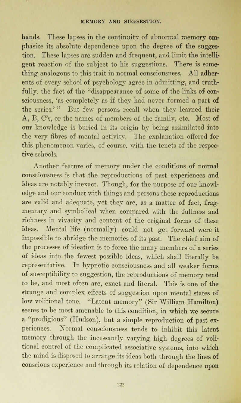 hands. These lapses in the continuity of abnormal memory em- phasize its absolute dependence upon the degree of the sugges- tion. These lapses are sudden and frequent, and limit the intelli- gent reaction of the subject to his suggestions. There is some- thing analogous to this trait in normal consciousness. All adher- ents of every school of psychology agree in admitting, and truth- fully, the fact of the disappearance of some of the links of con- sciousness, 'as completely as if they had never formed a part of the series.'  But few persons recall when they learned their A, B, C's, or the names of members of the family, etc. Most of our knowledge is buried in its origin by being assimilated into the very fibres of mental activity. The explanation offered for this phenomenon varies, of course, with the tenets of the respec- tive schools. Another feature of memory imder the conditions of normal consciousness is that the reproductions of past experiences and ideas are notably inexact. Though, for the purpose of our knowl- edge and our conduct with things and persons these reproductions are valid and adequate, yet they are, as a matter of fact, frag- mentary and symbolical when compared with the fullness and richness in vivacity and content of the original forms of these ideas. Mental life (normally) could not get forward were it impossible to abridge the memories of its past. The chief aim of the processes of ideation is to force the many members of a series of ideas into the fewest possible ideas, which shall literally be representative. In hypnotic consciousness and all weaker forms of susceptibility to suggestion, the reproductions of memory tend to be, and most often are, exact and literal. This is one of the strange and complex effects of suggestion upon mental states of low volitional tone. Latent memory (Sir William Hamilton) seems to be most amenable to this condition, in which we secure a prodigious (Hudson), but a simple reproduction of past ex- periences. Normal consciousness tends to inhibit this latent memory through the incessantly varying high degrees of voli- tional control of the complicated associative systems, into which the mind is disposed to arrange its ideas both through the lines of conscious experience and through its relation of dependence upon