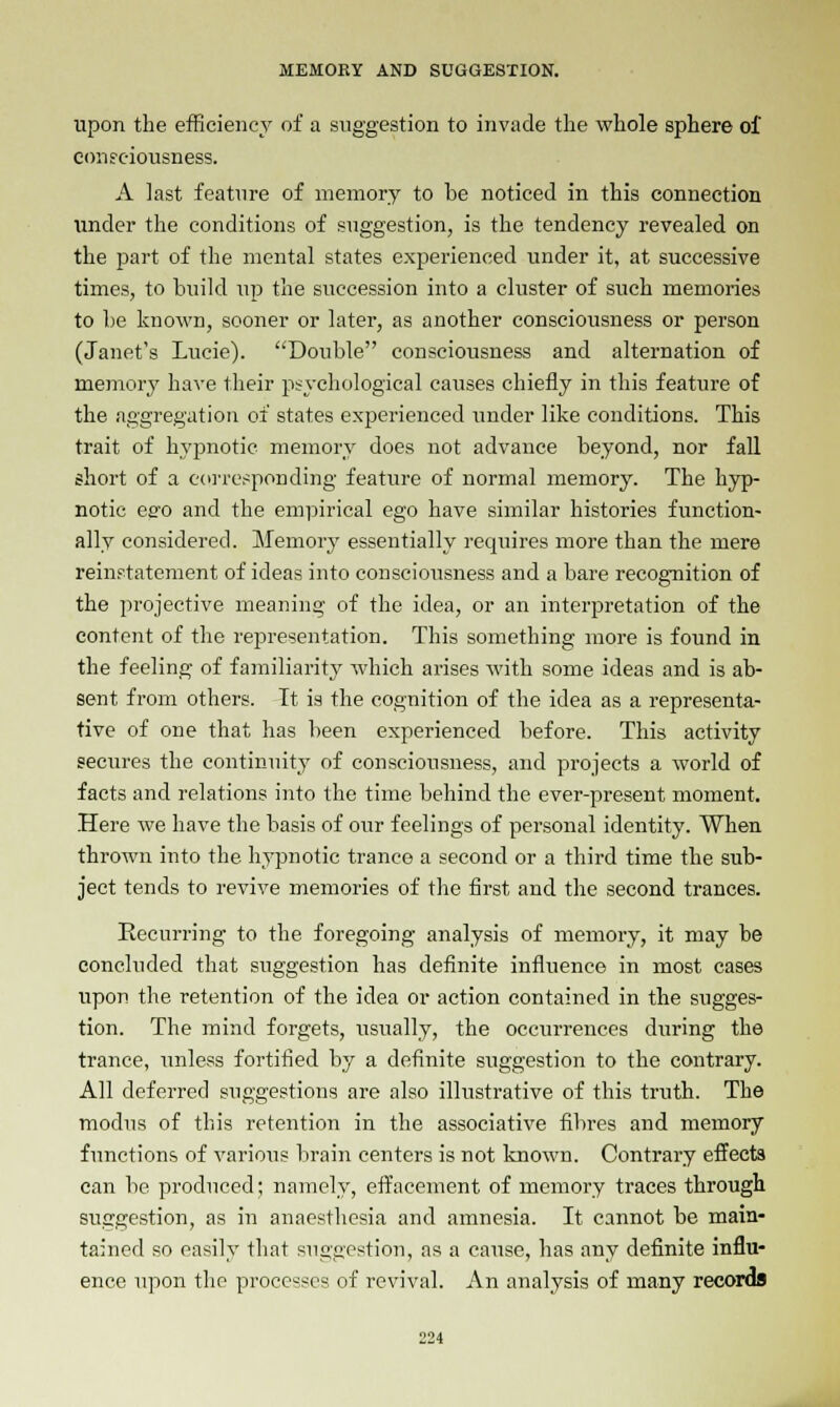 upon the efficiency of a suggestion to invade the whole sphere of consciousness. A last feature of memory to be noticed in this connection under the conditions of suggestion, is the tendency revealed on the part of the mental states experienced under it, at successive times, to build up the succession into a cluster of such memories to be known, sooner or later, as another consciousness or person (Janet's Lucie). Double consciousness and alternation of memory have their psychological causes chiefly in this feature of the aggregation of states experienced under like conditions. This trait of hypnotic memory does not advance beyond, nor fall short of a corresponding feature of normal memory. The hyp- notic effo and the empirical ego have similar histories function- ally considered. Memory essentially requires more than the mere reinstatement of ideas into consciousness and a bare recognition of the projective meaning of the idea, or an interpretation of the content of the representation. This something more is found in the feeling of familiarity which arises with some ideas and is ab- sent from others. It is the cognition of the idea as a representa- tive of one that has been experienced before. This activity secures the continuity of consciousness, and projects a world of facts and relations into the time behind the ever-present moment. Here we have the basis of our feelings of personal identity. When thrown into the hypnotic trance a second or a third time the sub- ject tends to revive memories of the first and the second trances. Recurring to the foregoing analysis of memory, it may be concluded that suggestion has definite influence in most cases upon the retention of the idea or action contained in the sugges- tion. The mind forgets, usually, the occurrences during the trance, unless fortified by a definite suggestion to the contrary. All deferred suggestions are also illustrative of this truth. The modus of this retention in the associative fibres and memory functions of various brain centers is not known. Contrary effects can be produced; namely, effacement of memory traces through suggestion, as in anaesthesia and amnesia. It cannot be main- tained so easily that suggestion, as a cause, has any definite influ- ence upon the processes of revival. An analysis of many records