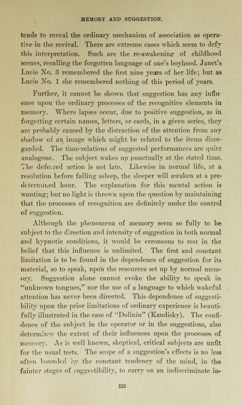 tends to reveal the ordinary mechanism of association as opera- tive in the revival. There are extreme cases which seem to defy this interpretation. Snch are the re-awakening of childhood scenes, recalling the forgotten language of one's boyhood. Janet's Lucie No. 3 remembered the first nine yeaa-s of her life; but as Lucie No. 1 she remembered nothing of this period of years. Further, it cannot be shown that suggestion has any influ- ence upon the ordinary processes of the recognitive elements in memory. Where lapses occur, due to positive suggestion, as in forgetting certain names, letters, or cards, in a given scries, they are probably caused by the distraction of the attention from any shadow of an image which might be related to the items disre- garded. The time-relations of suggested performances arc <piite analogous. The subject wakes up punctually at the stated time. The defeired action is not late. Likewise in normal life, at a resolution before falling asleep, the sleeper will awaken at a pre- determined hour. The explanation for this mental action is wanting; but no light is thrown upon the question by maintaining that the processes of recognition arc definitely under the control of suggestion. Although the phenomena of memory seem so fully to be subject to the direction and intensity of suggestion in both normal and hypnotic conditions, it would be erroneous to rest in the belief that this influence is unlimited. The first and constant limitation is to be found in the dependence of suggestion for its material, so to speak, upon the resources set up by normal mem- ory. Suggestion alone cannot evoke the ability to speak in unknown tongues, nor the use of a language to which wakeful attention has never been directed. This dependence of suggesti- bility upon the prior limitations of ordinary experience is beauti- fully illustrated in the case of Dolinin (Kandisky). The confi- dence of the subject in the operator or in the suggestions, also determine? the extent of their influences upon the processes of memory. As is well known, skeptical, critical subjects are unfit for the usual tests. The scope of a suggestion's effects is no less often bounded oy the constant tendency of the mind, in the fainter stages of .-uggestihility, to carry on an indiscriminate in- 226