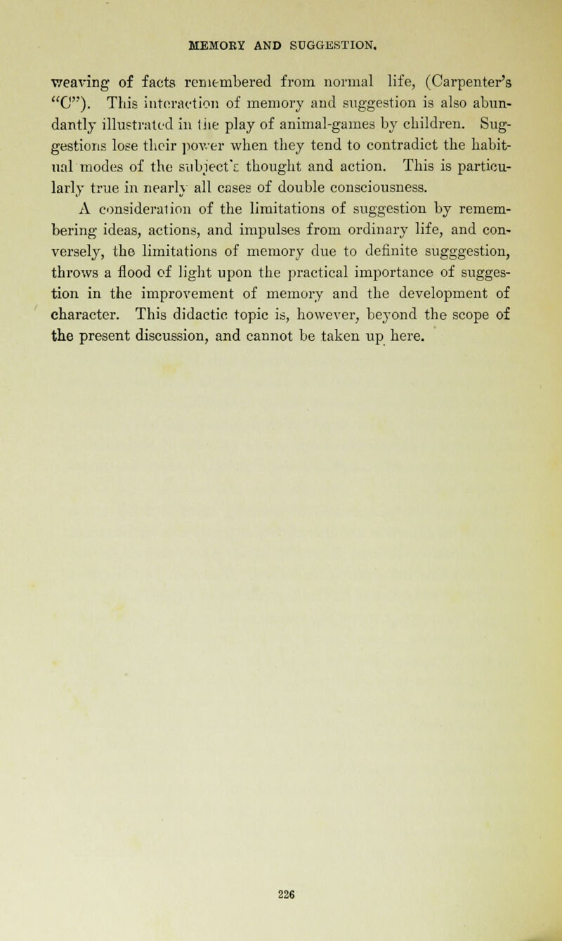 weaving of facts remembered from normal life, (Carpenter's G). This interaction of memory and suggestion is also abun- dantly illustrated in the play of animal-games by children. Sug- gestions lose their power when they tend to contradict the habit- ual modes of the subject's; thought and action. This is particu- larly true in nearly all cases of double consciousness. A consideration of the limitations of suggestion by remem- bering ideas, actions, and impulses from ordinary life, and con- versely, the limitations of memory due to definite sugggestion, throws a flood of light upon the practical importance of sugges- tion in the improvement of memory and the development of character. This didactic topic is, however, beyond the scope of the present discussion, and cannot be taken up here.