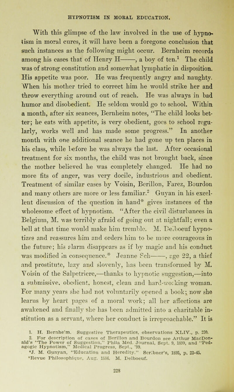 With this glimpse of the law involved in the use of hypno- tism in moral cures, it will have been a foregone conclusion that such instances as the following might occur. Bernheim records among his cases that of Henry H , a boy of ten.1 The child was of strong constitution and somewhat lymphatic in disposition. His appetite was poor. He was frequently angry and naughty. VVhen his mother tried to correct him he woidd strike her and throw everything around out of reach. He was always in bad humor and disobedient. He seldom would go to school. Within a month, after six seances, Bernheim notes, The child looks bet- ter; he eats with appetite, is very obedient, goes to school regu- larly, works well and has made some progress. In another month with one additional seance he had gone up ten places in his class, while before he was always the last. After occasional treatment for six months, the child was not brought back, since the mother believed he was completely changed. He had no more fits of anger, was very docile, industrious and obedient. Treatment of similar cases by Voisin, Berillon, Farez, Bourdon and many others are more or less familiar.2 Guyan in his excel- lent discussion of the question in hand* gives instances of the wholesome effect of hypnotism. After the civil disturbances in Belgium, M. was terribly afraid of going out at nightfall; even a bell at that time would make him tremble. M. Beiboeuf hypno- tizes and reassures him and orders him to be more courageous in the future; his alarm disappears as if by magic and his conduct was modified in consequence.* Jeanne Feb , age 22, a thief and prostitute, lazy and slovenly, has been transformed by M. Voisin of the Salpetriere,—thanks to hypnotic suggestion,—into a submissive, obedient, honest, clean and hard-woiking woman. For many years she had not voluntarily opened a book;, now she learns by heart pages of a moral work; all her affections are awakened and finally she lias been admitted into a charitable in- stitution as a servant, where her conduct is irreproachable. It is 1. H. Bernhe'm. Suggestive Therapeutics, observations XLIV., p. 230. 2. For description of cases of Berillon and Bourdon see Arthur MacDon- ald's The Power of Suggestion. Phila Med. Journal, Sept. 9, 1S99, and Ped- agogic Hypnotism, Medical Progress, Sept., '99. *J. M. Gunyan, Education and Heredity. Scribner's, 1S95, p. 23-45. •Revue Philosophique, Aug. 1SS6. M. Delboeuf.