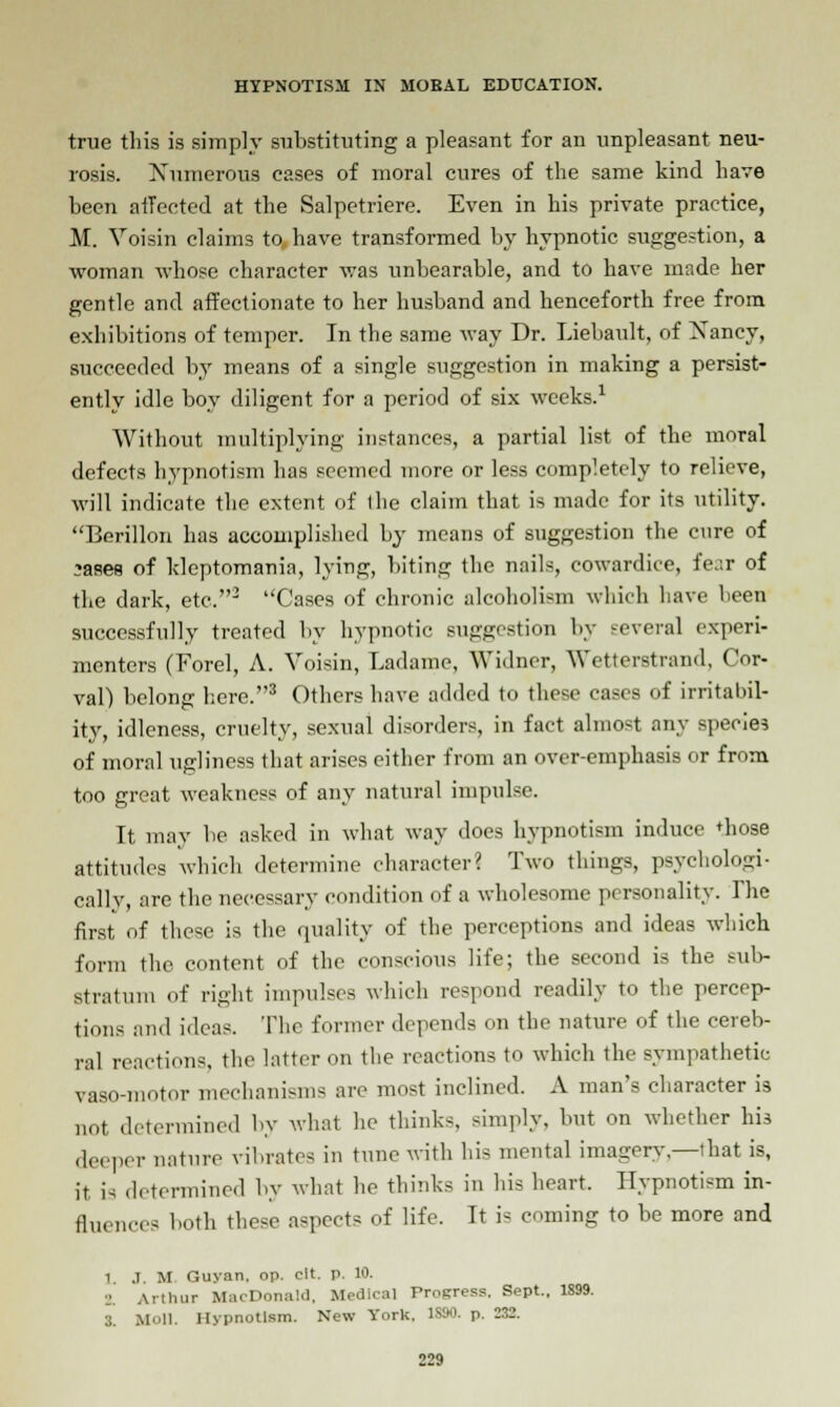 true this is simply substituting a pleasant for an unpleasant neu- rosis. Numerous cases of moral cures of the same kind have been affected at the Salpetriere. Even in his private practice, M. Voisin claims to have transformed by hypnotic suggestion, a woman whose character was unbearable, and to have made her gentle and affectionate to her husband and henceforth free from exhibitions of temper. In the same way Dr. Liebault, of Xancy, succeeded by means of a single suggestion in making a persist- ently idle boy diligent for a period of six weeks.1 Without multiplying instances, a partial list of the moral defects hypnotism has seemed more or less completely to relieve, will indicate the extent of the claim that is made for its utility. Berillon has accomplished by means of suggestion the cure of *ases of kleptomania, lying, biting the nails, cowardice, fe.ir of the dark, etc.3 Cases of chronic alcoholism which have been successfully treated by hypnotic suggestion by several experi- menters (Forel, A. Voisin, Ladamc, Widner, Wetterstrand, Cor- val) belong here.3 Others have added to these cases of irritabil- ity, idleness, cruelty, sexual disorders, in fact almost any species of moral ugliness that arises either from an over-emphasis or from too great weakness of any natural impulse. It may be asked in what way does hypnotism induce 'hose attitudes which determine character? Two things, psychologi- cally, are the necessary condition of a wholesome personality. Ihe first of these is the quality of the perceptions and ideas which b.nu the content of the conscious life; the second is the sub- stratum of right impulses which respond readily to the percep- tions and ideas. The former depends on the nature of the cereb- ral reactions, the latter on the reactions to which the sympathetic vaso-motor mechanisms are most inclined. A man's character is not determined by what he thinks, simply, but on whether his deeper nature vibrates in tunc with his mental imagerv— that is, it is determined by what he thinks in his heart. Hypnotism in- fluences hoth these aspects of life. It is coming to be more and 1 J. U Guyan, op. clt. p. 10. Arthur MacDonald, Medical Progress. Sept., 1899. 3. Moll. Hypnotism. New York. 1S90. p. -X.