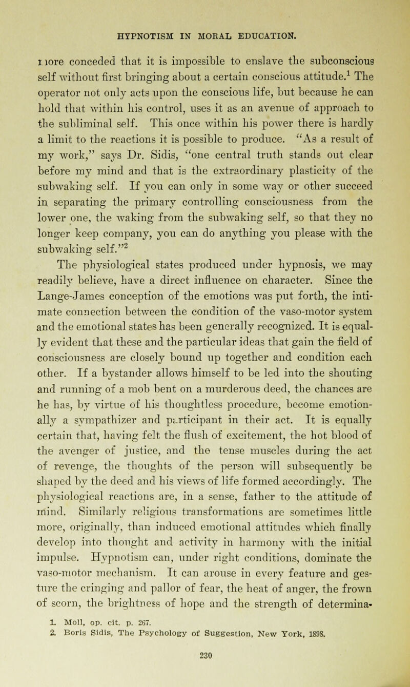 i lore conceded that it is impossible to enslave the subconscious self without first bringing about a certain conscious attitude.1 The operator not only acts upon the conscious life, but because he can hold that within his control, uses it as an avenue of approach to tbe subliminal self. This once within his power there is hardly a limit to the reactions it is possible to produce. As a result of my work, says Dr. Sidis, one central truth stands out clear before my mind and that is the extraordinary plasticity of the subwaking self. If you can only in some way or other succeed in separating the primary controlling consciousness from the lower one, the waking from the subwaking self, so that they no longer keep company, you can do anything you please with the subwaking self.2 The physiological states produced under hypnosis, we may readily believe, have a direct influence on character. Since the Lange-James conception of the emotions was put forth, the inti- mate connection between the condition of the vaso-motor system and the emotional states has been generally recognized. It is equal- ly evident that these and the particular ideas that gain the field of consciousness are closely bound up together and condition each other. If a bystander allows himself to be led into the shouting and running of a mob bent on a murderous deed, the chances are he has, by virtue of his thoughtless procedure, become emotion- ally a sympathizer and participant in their act. It is equally certain that, having felt the flush of excitement, the hot blood of the avenger of justice, and the tense muscles during the act of revenge, the thoughts of the person will subsequently be shaped by tbe deed and his views of life formed accordingly. The physiological reactions are, in a sense, father to the attitude of mind. Similarly religious transformations are sometimes little more, originally, than induced emotional attitudes which finally develop into thought and activity in harmony with the initial impulse. Hypnotism can, under right conditions, dominate the vaso-motor mechanism. It can arouse in every feature and ges- ture the cringing and pallor of fear, the heat of anger, the frown of scorn, the brightness of hope and the strength of determina- 1. Moll, op. cit. p. 267. 2. Boris Sidis, The Psychology of Suggestion, New York, 1898.
