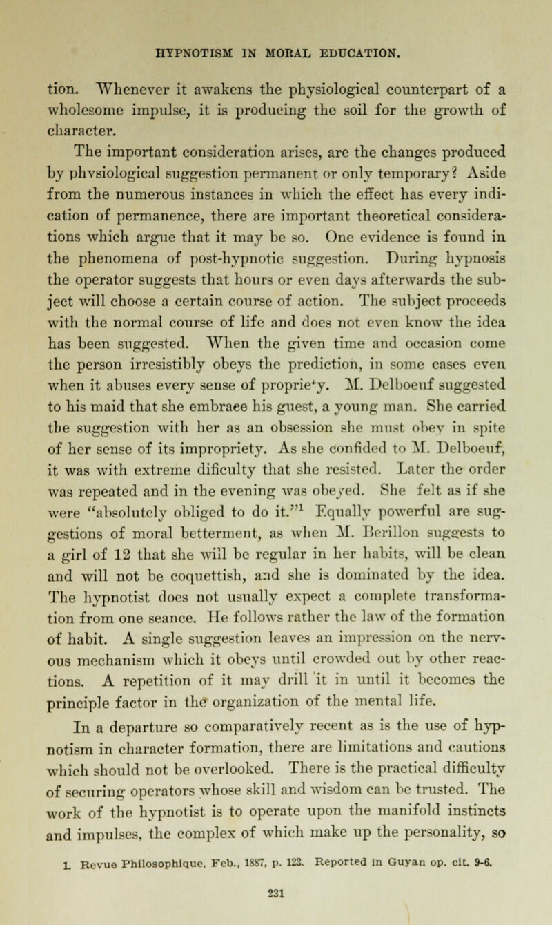 tion. Whenever it awakens the physiological counterpart of a wholesome impulse, it is producing the soil for the growth of character. The important consideration arises, are the changes produced by physiological suggestion permanent or only temporary? Aside from the numerous instances in which the effect has every indi- cation of permanence, there are important theoretical considera- tions which argue that it may be so. One evidence is found in the phenomena of post-hypnotic suggestion. During hypnosis the operator suggests that hours or even days afterwards the sub- ject will choose a certain course of action. The subject proceeds with the normal course of life and does not even know the idea has been suggested. When the given time and occasion come the person irresistibly obeys the prediction, in some cases even when it abuses every sense of propriety. M. Delboeuf suggested to his maid that she embrace his guest, a young man. She carried the suggestion with her as an obsession she must obey in spite of her sense of its impropriety. As she confided to M. Delboeuf; it was with extreme dificulty that she resisted. Later the order was repeated and in the evening was obeyed. She felt as if she were absolutely obliged to do it.1 Equally powerful are sug- gestions of moral betterment, as when M. Eerillon suggests to a girl of 12 that she will be regular in her habits, will be clean and will not be coquettish, and she is dominated by the idea. The hypnotist does not usually expect a complete transforma- tion from one seance. He follows rather the law of the formation of habit. A single suggestion leaves an impression on the nerv- ous mechanism which it obeys until crowded out by other reac- tions. A repetition of it may drill it in until it becomes the principle factor in the organization of the mental life. In a departure so comparatively recent as is the use of hyp- notism in character formation, there are limitations and cautions which should not be overlooked. There is the practical difficulty of securing operators whose skill and wisdom can be trusted. The work of the hypnotist is to operate upon the manifold instincts and impulses, the complex of which make up the personality, so 1. Revue Phllosophlque, Feb.. 1S87, p. 123. Reported in Guyan op. cit 9-6.