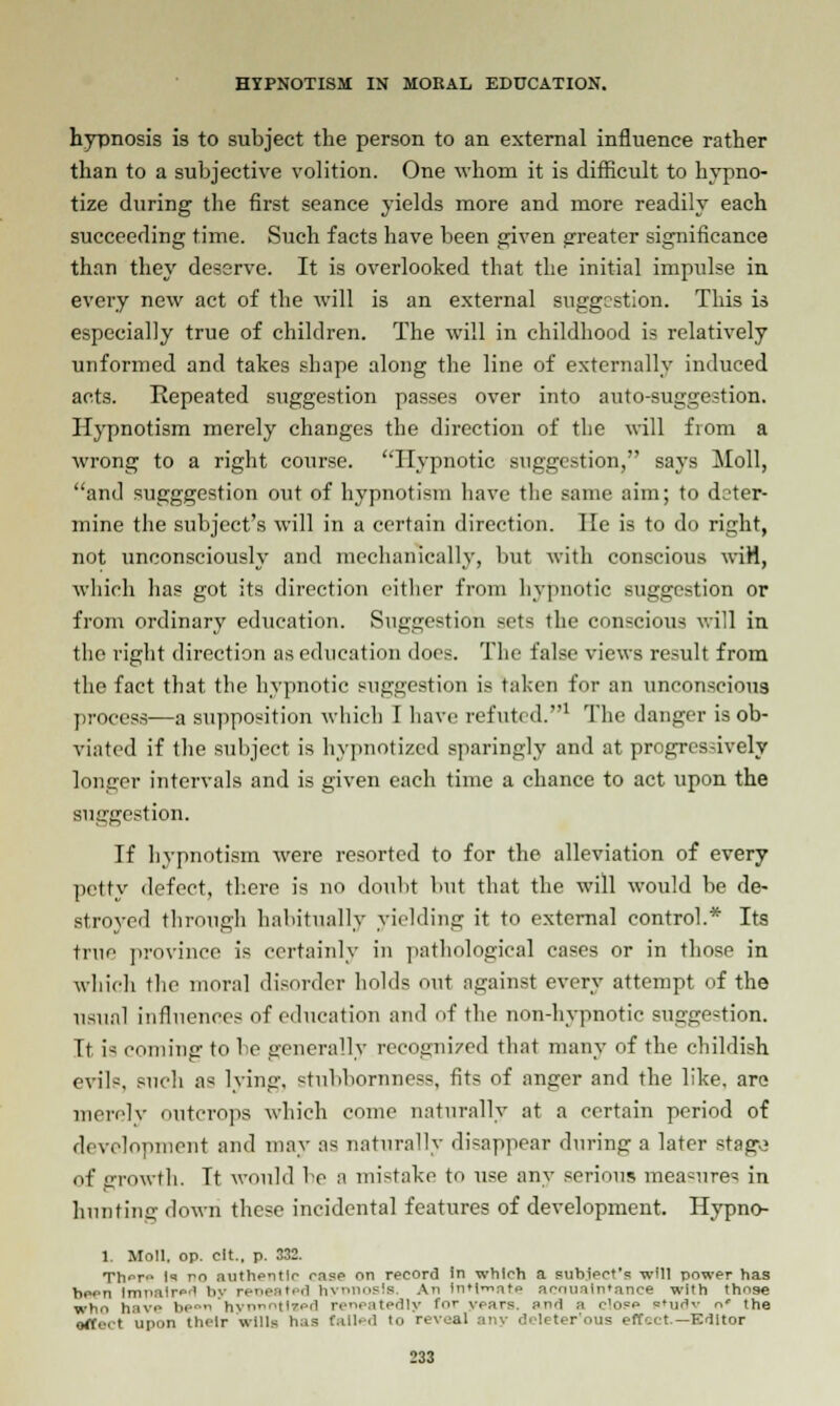 hypnosis is to subject the person to an external influence rather than to a subjective volition. One whom it is difficult to hypno- tize during the first seance yields more and more readily each succeeding time. Such facts have been given greater significance than they deserve. It is overlooked that the initial impulse in every new act of the will is an external suggestion. This is especially true of children. The will in childhood is relatively unformed and takes shape along the line of externally induced acts. Repeated suggestion passes over into auto-suggestion. Hypnotism merely changes the direction of the will from a wrong to a right course. Hypnotic suggestion, says Moll, and sugggestion out of hypnotism have the same aim; to deter- mine the subject's will in a certain direction. lie is to do right, not unconsciously and mechanically, but with conscious wiH, which has got its direction either from hypnotic suggestion or from ordinary education. Suggestion sets the conscious will in the right direction as education does. The false views result from the fact that the hypnotic suggestion is taken for an unconscious process—a supposition which I have refuted.1 The danger is ob- viated if the subject is hypnotized sparingly and at progressively longer intervals and is given each time a chance to act upon the suggestion. If hypnotism were resorted to for the alleviation of every petty defect, there is no doubt but that the will would be de- stroyed through habitually yielding it to external control.* Its true province is certainly in pathological cases or in those in which the moral disorder holds out against every attempt of the usual influences of education and of the non-hypnotic suggestion. It is coining to be generally recognized that many of the childish evils, such as lying, stubbornness, fits of anger and the like, are merely outcrops which come naturally at a certain period of development and may as naturally disappear during a later stago of growth. Tt would be a mi-take to use any serious measures in hunting down these incidental features of development. Hypno- 1. Moll. op. cit.. p. 332. Th<rn In no authentic rase on record in which a subject's will power has hern Impaired by repeated hyrtnosls. An intimate arnuaintance with those wh<> have in- hv' ' pi Hy for years and a elope sMiilv n' the orti-.t upon thi-lr wills has (ailed to reveal any deleter'ous effect.— Kdltor