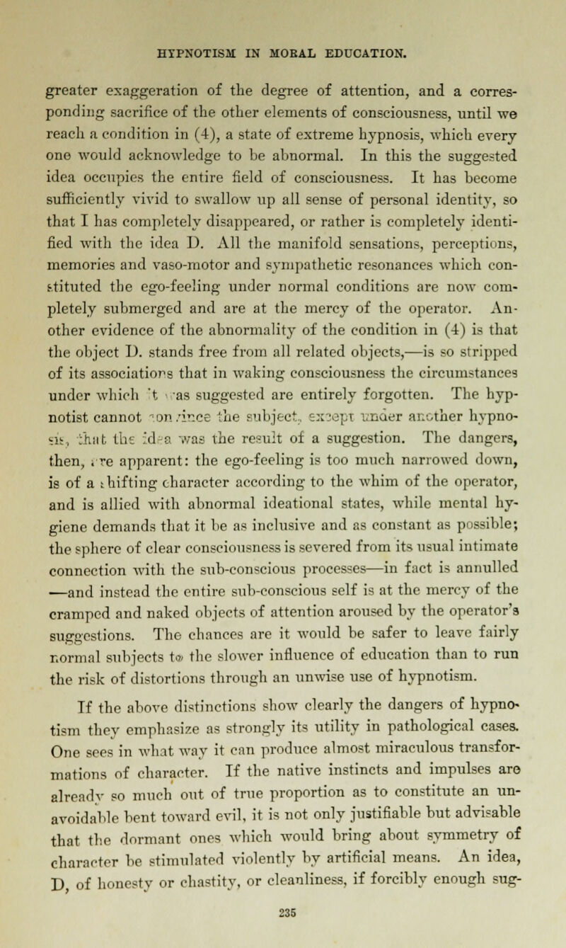 greater exaggeration of the degree of attention, and a corres- ponding sacrifice of the other elements of consciousness, until we reach a condition in (4), a state of extreme hypnosis, which every one would acknowledge to be abnormal. In this the suggested idea occupies the entire field of consciousness. It has become sufficiently vivid to swallow up all sense of personal identity, so that I has completely disappeared, or rather is completely identi- fied with the idea D. All the manifold sensations, perceptions, memories and vaso-motor and sympathetic resonances which con- stituted the ego-feeling under normal conditions are now com- pletely submerged and are at the mercy of the operator. An- other evidence of the abnormality of the condition in (4) is that the object D. stands free from all related objects,—is so stripped of its association that in waking consciousness the circumstances under which 't as suggested are entirely forgotten. The hyp- notist cannot .on/ince the subject, except 'under another hypno- sis, :hnt the :d~a was the result of a suggestion. The dangers, then, ; re apparent: the ego-feeling is too much narrowed down, is of a shifting character according to the whim of the operator, and is allied with abnormal ideational states, while mental hy- giene demands that it be as inclusive and as constant as possible; the sphere of clear consciousness is severed from its usual intimate connection with the sub-conscious processes—in fact is annulled —and instead the entire sub-conscious self is at the mercy of the cramped and naked objects of attention aroused by the operator's suggestions. The chances are it would be safer to leave fairly normal subjects t© the slower influence of education than to run the risk of distortions through an unwise use of hypnotism. If the above distinctions show clearly the dangers of hypno- tism they emphasize as strongly its utility in pathological cases. One sees in what way it can produce almost miraculous transfor- mations of character. If the native instincts and impulses are already so much out of true proportion as to constitute an un- avoidable bent toward evil, it is not only justifiable but advisable that the dormant ones which would bring about symmetry of character be stimulated violently by artificial means. An idea, D of honesty or chastity, or cleanliness, if forcibly enough sug-