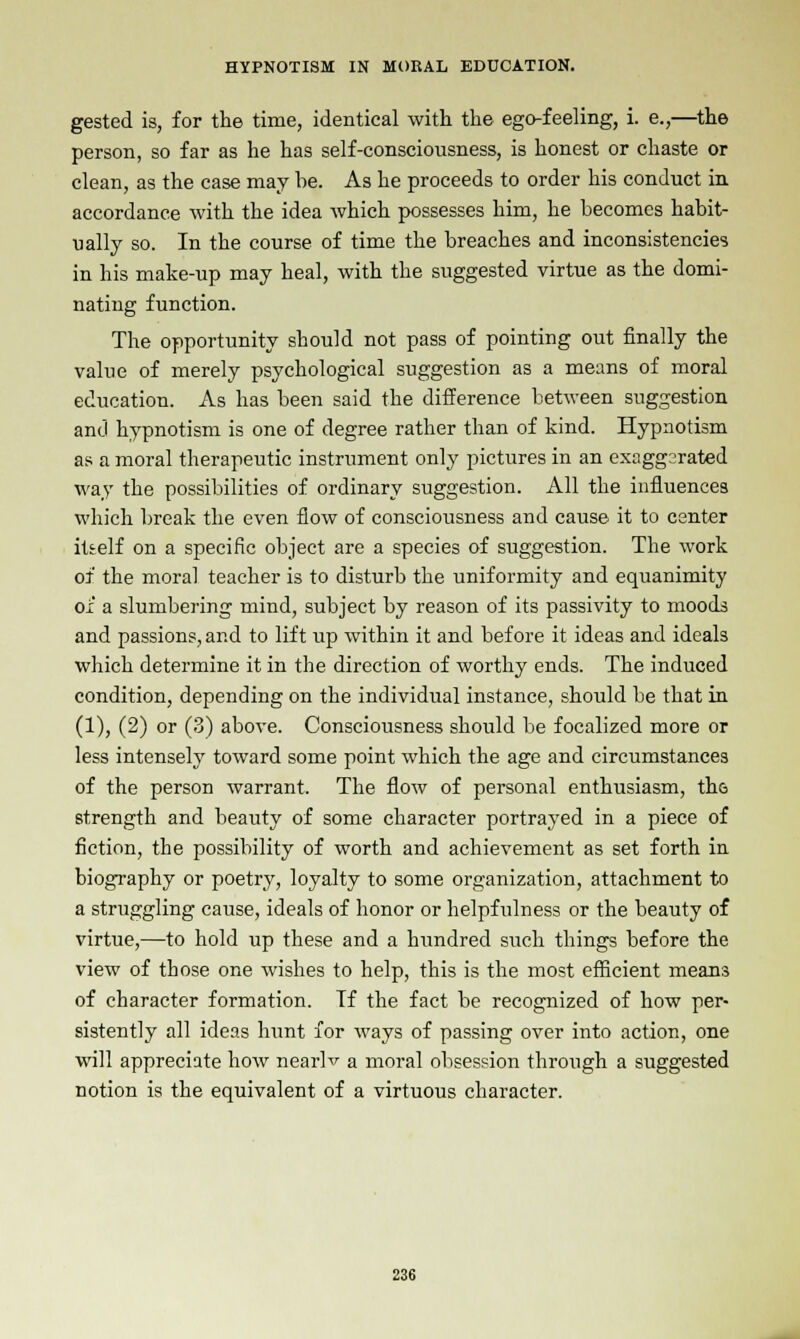 gested is, for the time, identical with the ego-feeling, i. e.,—the person, so far as he has self-consciousness, is honest or chaste or clean, as the case may he. As he proceeds to order his conduct in accordance with the idea which possesses him, he becomes habit- ually so. In the course of time the breaches and inconsistencies in his make-up may heal, with the suggested virtue as the domi- nating function. The opportunity should not pass of pointing out finally the value of merely psychological suggestion as a means of moral education. As has been said the difference between suggestion and hypnotism is one of degree rather than of kind. Hypnotism as a moral therapeutic instrument only pictures in an exaggerated way the possibilities of ordinary suggestion. All the influences which break the even flow of consciousness and cause it to center itself on a specific object are a species of suggestion. The work of the moral teacher is to disturb the uniformity and equanimity ox a slumbering mind, subject by reason of its passivity to moods and passions, and to lift up within it and before it ideas and ideals which determine it in the direction of worthy ends. The induced condition, depending on the individual instance, should be that in (1), (2) or (3) above. Consciousness should be focalized more or less intensely toward some point which the age and circumstances of the person warrant. The flow of personal enthusiasm, tho strength and beauty of some character portrayed in a piece of fiction, the possibility of worth and achievement as set forth in biography or poetry, loyalty to some organization, attachment to a struggling cause, ideals of honor or helpfulness or the beauty of virtue,—to hold up these and a hundred such things before the view of those one wishes to help, this is the most efficient means of character formation. Tf the fact be recognized of how per- sistently all ideas hunt for ways of passing over into action, one will appreciate how nearlv a moral obsession through a suggested notion is the equivalent of a virtuous character.