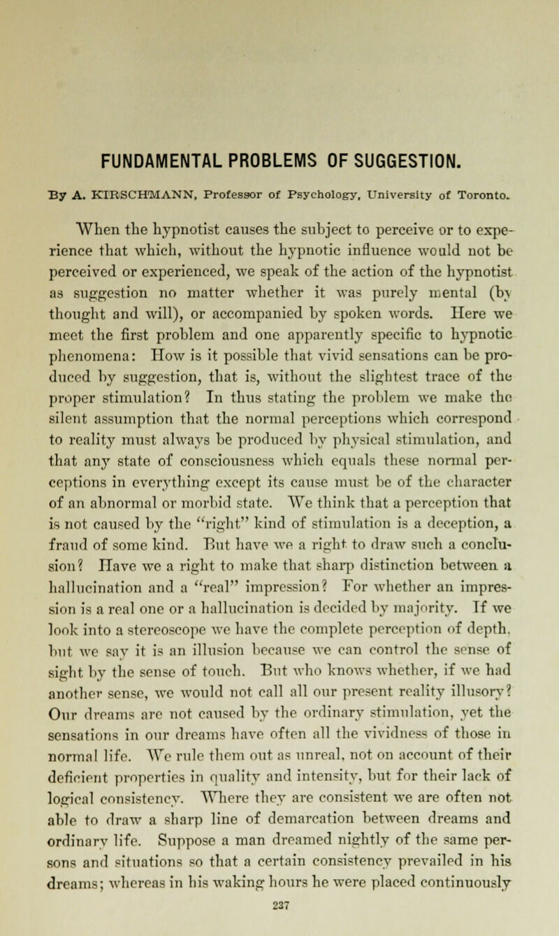 FUNDAMENTAL PROBLEMS OF SUGGESTION. By A. KIBSCHMANN, Professor of Psychology, University of Toronto. When the hypnotist causes the suhject to perceive or to expe- rience that which, without the hypnotic influence would not be perceived or experienced, we speak of the action of the hypnotist as suggestion no matter whether it was purely mental (h\ thought and will), or accompanied by spoken words. Here we meet the first problem and one apparently specific to hypnotic phenomena: How is it possible that vivid sensations can be pro- duced by suggestion, that is, without the slightest trace of the proper stimulation? In thus stating the problem we make the silent assumption that the normal perceptions which correspond to reality must always be produced by physical stimulation, and that anj' state of consciousness which equals those normal per- ceptions in everything except its cause must be of the character of an abnormal or morbid state. We think that a perception that is not caused by the right kind of stimulation is a deception, a fraud of some kind. P.ut have we a right to draw such a conclu- sion? Have we a right to make that sharp distinction between a hallucination and a real impression? For whether an impres- sion is a real one or a hallucination is decided by majority. Tf we look into a stereoscope we have the complete perception of depth, but. we say it is an illusion because we can control the sense of sight by the sense of touch. But who knows whether, if we had another sense, we would not call all our present reality illusory? Our dreams are not caused by the ordinary stimulation, yet the sensations in our dreams have often all the vividness of those in normal life. We rule them out as unreal, not on account of their deficient properties in quality and intensity, but for their lack of logical consistency. Where they are consistent we are often not able to draw a sharp line of demarcation between dreams and ordinarv life. Suppose a man dreamed nightly of the same per- sons and situations so that a certain consistency prevailed in his dreams; whereas in his waking hours he were placed continuously