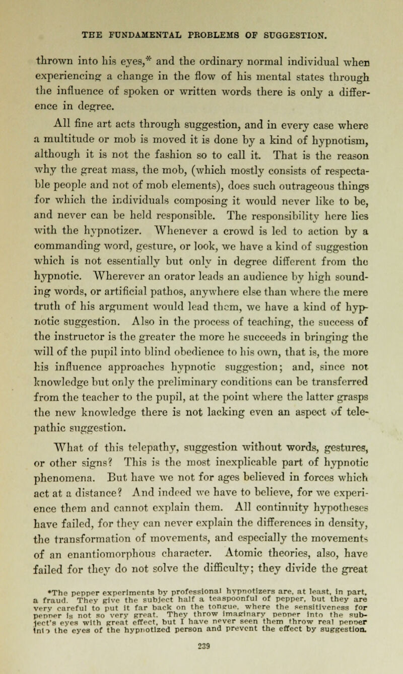 thrown into Lis eyes,* and the ordinary normal individual when experiencing: a change in the flow of his mental states through the influence of spoken or written words there is only a differ- ence in degree. All fine art acts through suggestion, and in every case where a multitude or mob is moved it is done by a kind of hypnotism, although it is not the fashion so to call it. That is the reason why the great mass, the mob, (which mostly consists of respecta- ble people and not of mob elements), does such outrageous things for which the individuals composing it would never like to be, and never can be held responsible. The responsibility here lies with the hypnotizer. Whenever a crowd is led to action by a commanding word, gesture, or look, we have a kind of suggestion which is not essentially but only in degree different from the hypnotic. Wherever an orator leads an audience by high sound- ing words, or artificial pathos, anywhere else than where the mere truth of his argument would lead them, we have a kind of hyp- notic suggestion. Also in the process of teaching, the success of the instructor is the greater the more he succeeds in bringing the will of the pupil into blind obedience to his own, that is, the more his influence approaches hypnotic suggestion; and, since not knowledge but only the preliminary conditions can be transferred from the teacher to the pupil, at the point where the latter grasps the new knowledge there is not lacking even an aspect of tele- pathic suggestion. What of this telepathy, suggestion without words, gestures, or other signs? This is the most inexplicable part of hypnotic phenomena. But have we not for ages believed in forces which act at a distance? And indeed we have to believe, for we experi- ence them and cannot explain them. All continuity hypotheses have failed, for they can never explain the differences in density, the transformation of movements, and especially the movements of an enantiomorphous character. Atomic theories, also, have failed for they do not solve the difficulty; they divide the great •The pepper experiments by professional hypnotizers are. at least, in part, a fraud. They give the subject half a teaspoonful of pepper, but they are verv careful to put It far back on the tongue, where the sensitiveness for penner Is not so very great. They throw imaginary peoner Into the sub- j. its eves with great effect, but I have never seen them throw real penner Inti the eyes of the hypnotized person and prevent the effect by suggestion.