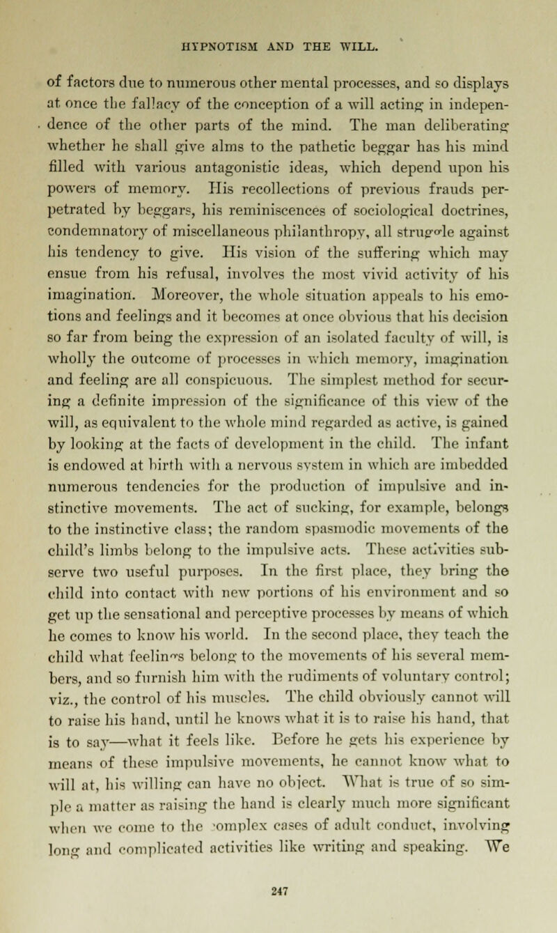 of factors due to numerous other mental processes, and so displays at once the fallacy of the conception of a will acting in indepen- dence of the other parts of the mind. The man deliberating whether he shall give alms to the pathetic beggar has his mind filled with various antagonistic ideas, which depend upon his powers of memory. His recollections of previous frauds per- petrated by beggars, his reminiscences of sociological doctrines, condemnatory of miscellaneous philanthropy, all struggle against his tendency to give. His vision of the suffering which may ensue from his refusal, involves the most vivid activity of his imagination. Moreover, the whole situation appeals to his emo- tions and feelings and it becomes at once obvious that his decision so far from being the expression of an isolated faculty of will, is wholly the outcome of processes in which memory, imagination and feeling are all conspicuous. The simplest method for secur- ing a definite impression of the significance of this view of the will, as equivalent to the whole mind regarded as active, is gained by looking at the facts of development in the child. The infant is endowed at birth with a nervous svstem in which are imbedded numerous tendencies for the production of impulsive and in- stinctive movements. The act of sucking, for example, belongs to the instinctive class; the random spasmodic movements of the child's limbs belong to the impulsive acts. These activities sub- serve two useful purposes. In the first place, they bring the child into contact with new portions of his environment and so get up the sensational and perceptive processes by means of which he comes to know his world. In the second place, they teach the child what feelings belong to the movements of his several mem- bers, and so furnish him with the rudiments of voluntary control; viz., the control of his muscles. The child obviously cannot will to raise his hand, until he knows what it is to raise his hand, that is to say—what it feels like. Eefore he gets his experience by means of these impulsive movements, he cannot know what to will at, his willing can have no object. What is true of so sim- ple a matter as raising the hand is clearly much more significant when we come to the 'omplex cases of adult conduct, involving long and complicated activities like writing and speaking. We