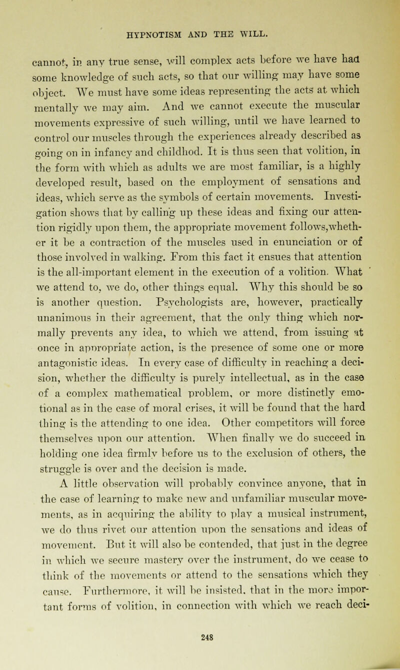 cannot, in any true sense, will complex acts before we have had some knowledge of such acts, so that our willing may have some object. We must have some ideas representing the acts at which mentally we may aim. And we cannot execute the muscular movements expressive of such willing, until we have learned to control our muscles through the experiences already described as going on in infancy and childhod. It is thus seen that volition, in the form with which as adults we are most familiar, is a highly developed result, based on the employment of sensations and ideas, which serve as the symbols of certain movements. Investi- gation shows that by calling up these ideas and fixing our atten- tion rigidly upon them, the appropriate movement follows,wheth- er it be a contraction of the muscles used in enunciation or of those involved in walking. From this fact it ensues that attention is the all-important element in the execution of a volition. What we attend to, we do, other things equal. Why this should be so is another question. Psychologists are, however, practically unanimous in their agreement, that the only thing which nor- mally prevents any idea, to which we attend, from issuing nt once in appropriate action, is the presence of some one or more antagonistic ideas. In every case of difficulty in reaching a deci- sion, whether the difficulty is purely intellectual, as in the case of a complex mathematical problem, or more distinctly emo- tional as in the case of moral crises, it will be found that the hard thing is the attending to one idea. Other competitors will force themselves upon our attention. When finally we do succeed in holding one idea firmly before us to the exclusion of others, the struggle is over and the decision is made. A little observation will probably convince anyone, that in the case of learning to make new and unfamiliar muscular move- ments, as in acquiring the ability to play a musical instrument, we do thus rivet our attention upon the sensations and ideas of movement. But it will also be contended, that just in the degree in which we secure mastery over the instrument, do we cease to think of the movements or attend to the sensations which they cause. Furthennore, it will be insisted, that in the moro impor- tant forms of volition, in connection with which we reach deci-
