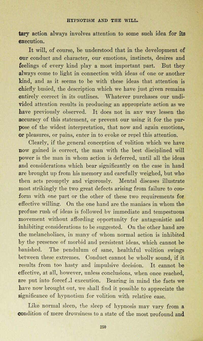 tary action always involves attention to some such idea for its execution. It will, of course, be understood that in the development of our conduct and character, our emotions, instincts, desires and feelings of every kind play a most important part. But they always come to light in connection with ideas of one or another land, and as it seems to be with these ideas that attention is chiefly busied, the description which we have just given remains entirely correct in its outlines. Whatever purchases our undi- vided attention results in producing an appropriate action as we have previously observed. It does not in any way lessen the accuracy of this statement, or prevent our using it for the pur- pose of the widest interpretation, that now and again emotions, Or pleasures, or pains, enter in to evoke or repel this attention. Clearly, if the general conception of volition which we have now gained is correct, the man with the best disciplined will power is the man in whom action is deferred, until all the ideas and considerations which bear significantly on the case in hand are brought up from his memory and carefully weighed, but who then acts promptly and vigorously. Mental diseases illustrate most strikingly the two great defects arising from failure to con- form with one part or the other of these two requirements foi effective willing. On the one hand are the maniacs in whom the profuse rush of ideas is followed bv immediate and tempestuous movement without affording opportunity for antagonistic and inhibiting considerations to be suggested. On the other hand are the melancholiacs, in many of whom normal action is inhibited by the presence of morbid and persistent ideas, which cannot be banished. The pendulum of sane, healthful volition swings between these extremes. Conduct cannot be whollv sound, if it results from too hasty and impulsive decision. It cannot be effective, at all, however, unless conclusions, when once reached, are put into forceful execution. Bearing in mind the facts we have now brought out, we shall find it possible to appreciate the significance of hypnotism for volition with relative ease. Like normal sleep, the sleep of hypnosis may vary from a condition of mere drowsiness to a state of the most profound and