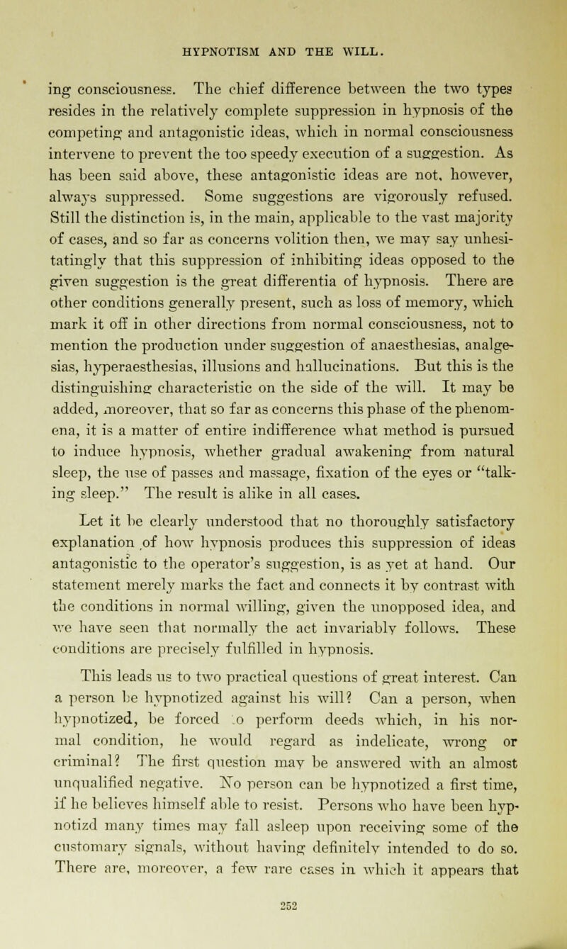 ing consciousness. The chief difference between the two types resides in the relatively complete suppression in hypnosis of the competing and antagonistic ideas, which in normal consciousness intervene to prevent the too speedy execution of a suggestion. As has been said above, these antagonistic ideas are not. however, always suppressed. Some suggestions are vigorously refused. Still the distinction is, in the main, applicable to the vast majority of cases, and so far as concerns volition then, we may say unhesi- tatingly that this suppression of inhibiting ideas opposed to the given suggestion is the great differentia of hypnosis. There are other conditions generally present, such as loss of memory, which mark it off in other directions from normal consciousness, not to mention the production under suggestion of anaesthesias, analge- sias, hyperaesthesias, illusions and hallucinations. But this is the distinguishing1 characteristic on the side of the will. It may be added, moreover, that so far as concerns this phase of the phenom- ena, it is a matter of entire indifference what method is pursued to induce hypnosis, whether gradual awakening from natural sleep, the use of passes and massage, fixation of the eyes or talk- ing sleep. The result is alike in all cases. Let it be clearly understood that no thoroughly satisfactory explanation of how hypnosis produces this suppression of ideas antagonistic to the operator's suggestion, is as yet at hand. Our statement merely marks the fact and connects it by contrast with the conditions in normal willing, given the unopposed idea, and we have seen that normally the act invariably follows. These conditions are precisely fulfilled in hypnosis. This leads us to two practical questions of great interest. Can a person be hypnotized against his will? Can a person, when hypnotized, be forced o perform deeds which, in his nor- mal condition, he would regard as indelicate, wrong or criminal? The first question may be answered with an almost unqualified negative. !No person can be hypnotized a first time, if he believes himself able to resist. Persons who have been hyp- notizd many times may fall asleep upon receiving some of the customary signals, without having definitely intended to do so. There are, moreover, a few rare cases in which it appears that