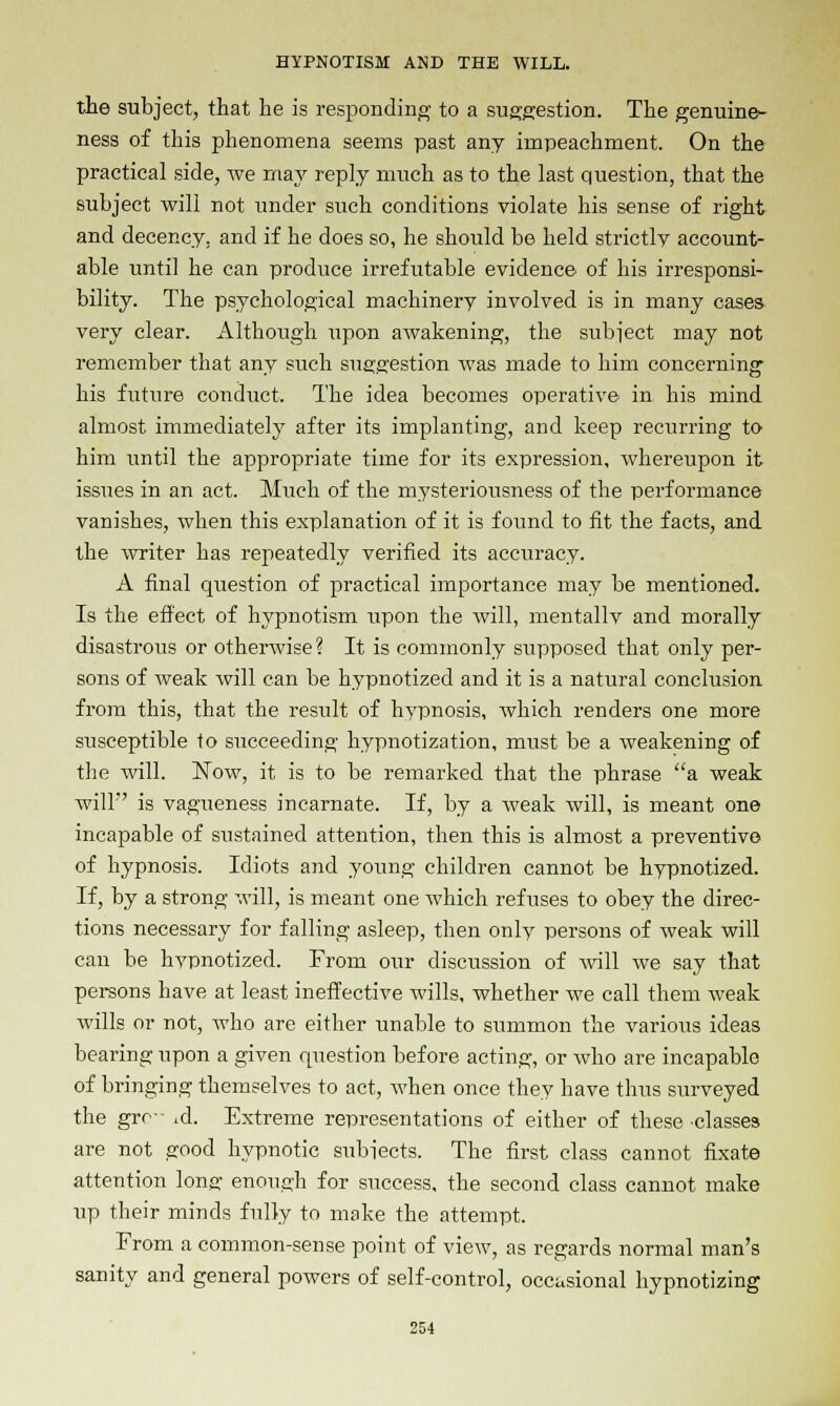 the subject, that he is responding- to a suggestion. The genuine- ness of this phenomena seems past any impeachment. On the practical side, we may reply much as to the last question, that the subject will not under such conditions violate his sense of right and decency, and if he does so, he should be held strictly account- able until he can produce irrefutable evidence of his irresponsi- bility. The psychological machinery involved is in many cases very clear. Although xipon awakening, the subject may not remember that any such suggestion was made to him concerning his future conduct. The idea becomes operative in his mind almost immediately after its implanting, and keep recurring to him until the appropriate time for its expression, whereupon it issues in an act. Much of the mysteriousness of the performance vanishes, when this explanation of it is found to fit the facts, and the writer has repeatedly verified its accuracy. A final question of practical importance may be mentioned. Is the effect of hypnotism upon the will, mentally and morally disastrous or otherwise ? It is commonly supposed that only per- sons of weak will can be hypnotized and it is a natural conclusion from this, that the result of hypnosis, which renders one more susceptible to succeeding hypnotization, must be a weakening of the will. Now, it is to be remarked that the phrase a weak will' is vagueness incarnate. If, by a weak will, is meant one incapable of sustained attention, then this is almost a preventive of hypnosis. Idiots and young children cannot be hypnotized. If, by a strong will, is meant one which refuses to obey the direc- tions necessary for falling asleep, then only persons of weak will can be hypnotized. From our discussion of will we say that persons have at least ineffective wills, whether we call them weak wills or not, who are either unable to summon the various ideas bearing upon a given question before acting, or who are incapable of bringing themselves to act, when once they have thus surveyed the gro- .d. Extreme representations of either of these •classes are not good hypnotic subjects. The first class cannot fixate attention long- enough for success, the second class cannot make up their minds fully to make the attempt. From a common-sense point of view, as regards normal man's sanity and general powers of self-control, occasional hypnotizing