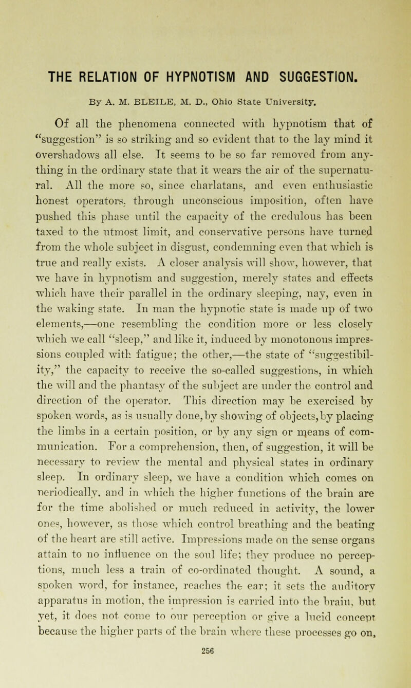 THE RELATION OF HYPNOTISM AND SUGGESTION. By A. M. BLEILE, M. D., Ohio State University. Of all the phenomena connected with hypnotism that of suggestion is so striking and so evident that to the lay mind it overshadows all else. It seems to be so far removed from any- thing in the ordinary state that it wears the air of the supernatu- ral. All the more so, since charlatans, and even enthusiastic honest operators; through unconscious imposition, often have pushed this phase until the capacity of the credulous has been taxed to the utmost limit, and conservative persons have turned from the whole subject in disgust, condemning even that which is true and really exists. A closer analysis will show, however, that we have in hypnotism and suggestion, merely states and effects which have their parallel in the ordinary sleeping, nay, even in the waking state. In man the hypnotic state is made up of two elements,—one resembling the condition more or less closely which we call sleep, and like it, induced by monotonous impres- sions coupled with fatigue; the other,—the state of suggestibil- ity, the capacity to receive the so-called suggestions, in which the will and the phantasy of the subject are under the control and direction of the operator. This direction may be exercised by spoken words, as is usually done,by showing of objects,by placing the limbs in a certain position, or by any sign or rneans of com- munication. For a comprehension, then, of suggestion, it will be necessary to review the mental and physical states in ordinary sleep. In ordinary sleep, we have a condition which comes on neriodically. and in which the higher functions of the brain are for the time abolished or much reduced in activity, the lower ones, however, as those which control breathing and the beating of the heart are still active. Impressions made on the sense organs attain to no influence on the soul life; they produce no percep- tions, much less a train of co-ordinated thought, A sound, a spoken word, for instance, reaches the ear; it sets the auditory apparatus in motion, the impression is carried into the brain, but yet, it does not. come to our perception or give a lucid concept because the higher parts of the brain where these processes go on,