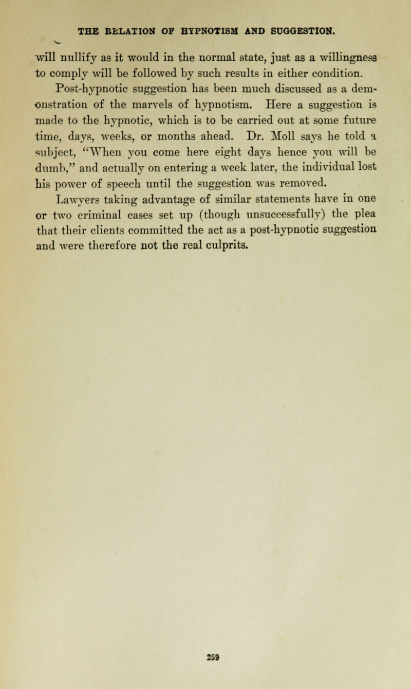 will nullify as it would in the normal state, just as a willingness to comply will be followed by such results in either condition. Post-hypnotic suggestion has been much discussed as a dem- onstration of the marvels of hypnotism. Here a suggestion is made to the hypnotic, which is to be carried out at some future time, days, weeks, or months ahead. Dr. Moll says he told a subject, When you come here eight days hence you will be dumb, and actually on entering a week later, the individual lost his power of speech until the suggestion was removed. Lawyers taking advantage of similar statements have in one or two criminal cases set up (though unsuccessfully) the plea that their clients committed the act as a post-hypnotic suggestion and were therefore not the real culprits.