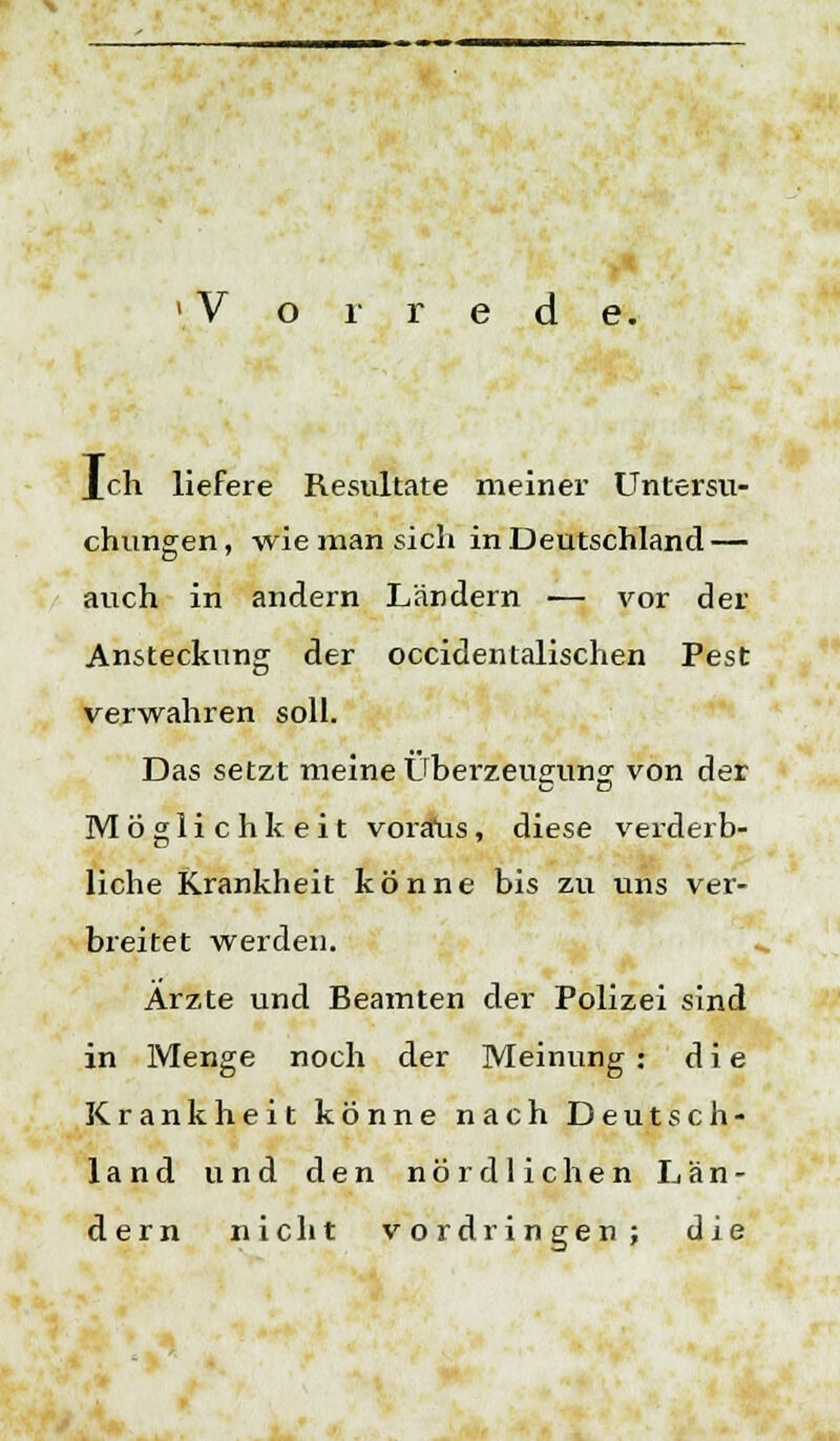 Ich liefere Resultate meiner Untersu- chungen, wie man sich in Deutschland — auch in andern Ländern — vor der Ansteckung der occidentalisclien Pest verwahren soll. Das setzt meine Überzeugung von der Möglichkeit voraus, diese verderb- liche Krankheit könne bis zu uns ver- breitet werden. Arzte und Beamten der Polizei sind in Menge noch der Meinung: die Krankheit könne nach Deutsch- land und den nördlichen Län- dern nicht vordringen; die