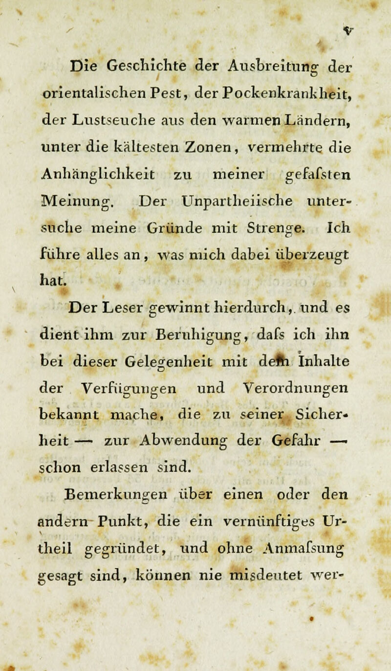 Die Geschichte der Ausbreitung der orientalischen Pest, der Pockenkrankheit, der Lustseuche aus den warmen Ländern, unter die kältesten Zonen, vermehrte die Anhänglichkeit zu meiner gefafsten Meinung. Der Unpartheiische unter- suche meine Gründe mit Strenge. Ich führe alles an , was mich dabei überzeugt hat. Der Leser gewinnt hierdurch,. und es dient ihm zur Beruhigung, dafs ich ihn bei dieser Gelegenheit mit defti Inhalte der Verfügungen und Verordnungen bekannt mache, die zu seiner Sicher- heit — zur Abwendung der Gefahr —- schon erlassen sind. Bemerkungen über einen oder den andern Punkt, die ein vernünftiges Ur- theil gegründet, und ohne Anmafsung gesagt sind, können nie misdeutet wer-