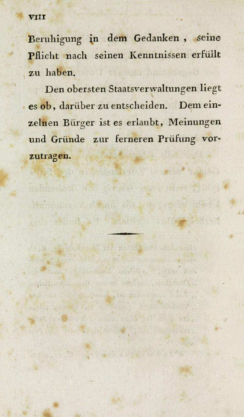 Beruhigung \n dem Gedanken , seine Pflicht nach seinen Kenntnissen erfüllt zu haben. Den obersten Staatsverwaltungen liegt es ob, darüber zu entscheiden. Dem ein- zelnen Bürger ist es erlaubt, Meinungen und Gründe zur ferneren Prüfung vor- zutragen.