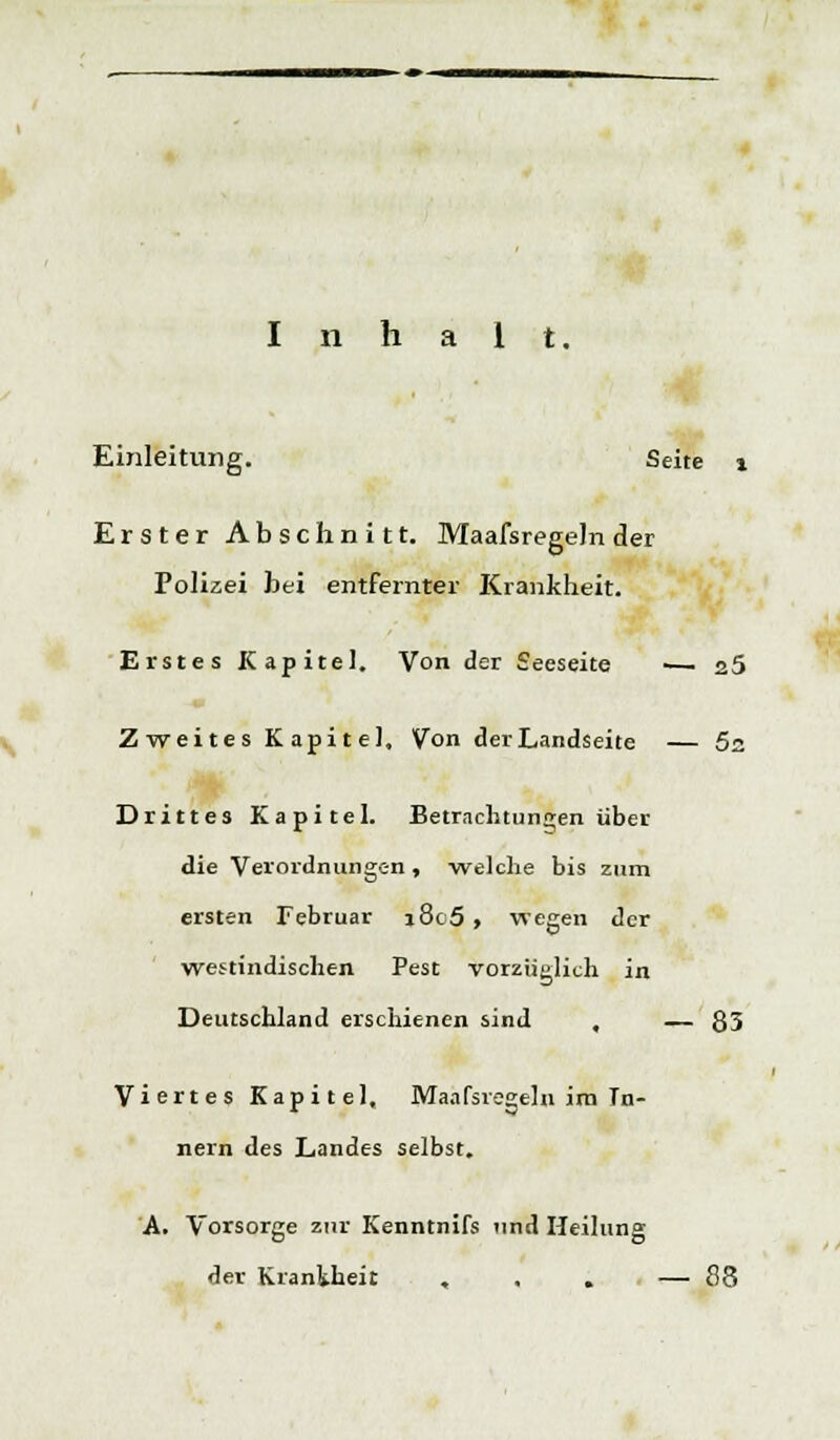Inhalt. Einleitung. Seite % Erster Abschnitt. Maafsregeln der Polizei bei entfernter Krankheit. Erstes Kapitel. Von der Seeseite ■— a5 Zweites Kapitel, Von der Landseite — 5s Drittes Kapitel. Betrachtungen über die Verordnungen , •welche bis zum ersten Februar i8c5, wegen der westindischen Pest vorzüglich in Deutschland erschienen sind , — 83 Viertes Kapitel, Maafsregeln ira Tu- nern des Landes selbst. A. Vorsorge zur Kenntnifs und Heilung der Krankheit , , . — 88