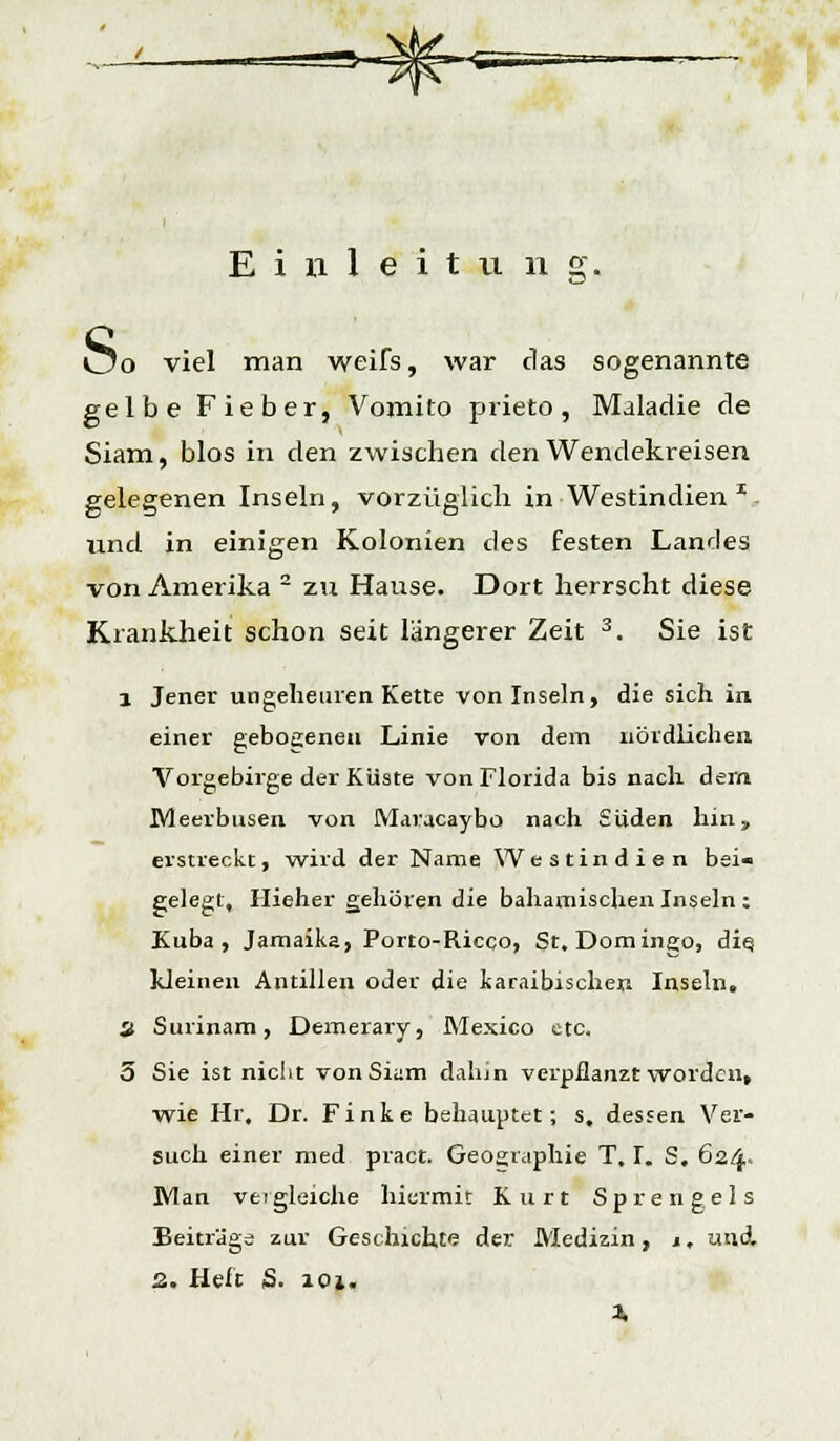 Einleitung. Uo viel man weifs, war das sogenannte gelbe Fieber, Vomito prieto , Maladie de Siam, blos in den zwischen den Wendekreisen gelegenen Inseln, vorzüglich in Westindien *. und in einigen Kolonien des festen Landes von Amerika 2 zu Hause. Dort herrscht diese Krankheit schon seit längerer Zeit 3. Sie ist 1 Jener ungeheuren Kette von Inseln, die sich in einer gebogenen Linie von dem nördlichen Vorgebirge der Küste von Florida bis nach dein Meerbusen von Maracaybo nach Süden hin» erstreckt, wird der Name Westindien bei« gelegt, Hieher gehören die bahamischen Inseln; Kuba, Jamaika, Porto-Ricco, St. Domingo, diq kleinen Antillen oder die karaibischen Inseln. a Surinam, Demerary, Mexico etc. 5 Sie ist niclit von Siam dahin verpflanzt worden, wie Hr. Dr. Finke behauptet; s, dessen Ver- such einer med pract. Geographie T, I. S, 624- Man vei gleiche hiermit Kurt Spie 11 gel s Beiträge zur Geschichte der Medizin, j, und, 2. Heft S. 101. X
