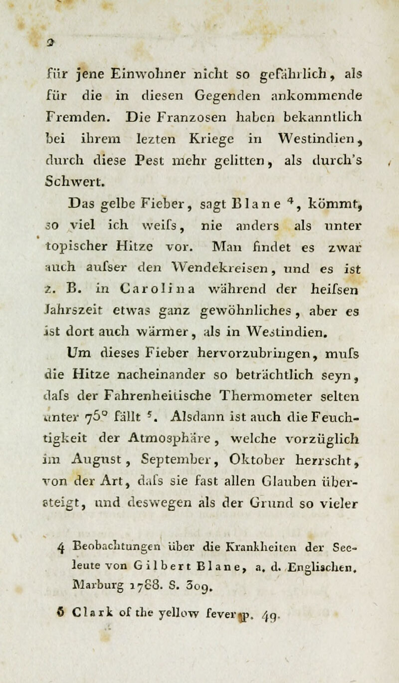 für jene Einwohner nicht so gefährlich, als für die in diesen Gegenden ankommende Fremden. Die Franzosen haben bekanntlich bei ihrem lezten Kriege in Westindien, durch diese Pest mehr gelitten, als tlurch's Schwert. Das gelbe Fieber, sagt Blane 4, kömmt, so viel ich weifs, nie anders als unter topischer Hitze vor. Man findet es zwar auch aufser den Wendekreisen, und es ist 2. B. in Carolina während der heifsen Jahrszeit etwas ganz gewöhnliches , aber es ist dort auch wärmer, als in Weslindien. Um dieses Fieber hervorzubringen, mufs die Hitze nacheinander so beträchtlich seyn, dafs der Fahrenheilische Thermometer selten unter 76° fällt 5. Alsdann ist auch die Feuch- tigkeit der Atmosphäre , welche vorzüglich im August, September, Oktober herrscht, von der Art, dafs sie fast allen Glauben über- steigt, und deswegen als der Grund so vieler 4 Beobachtungen über die Krankheiten der See- leute von Gilbert Blane, a. d. Englischen. Blarburg 1768. S. 309. 6 Clark of the yellow fever«p. 4g.