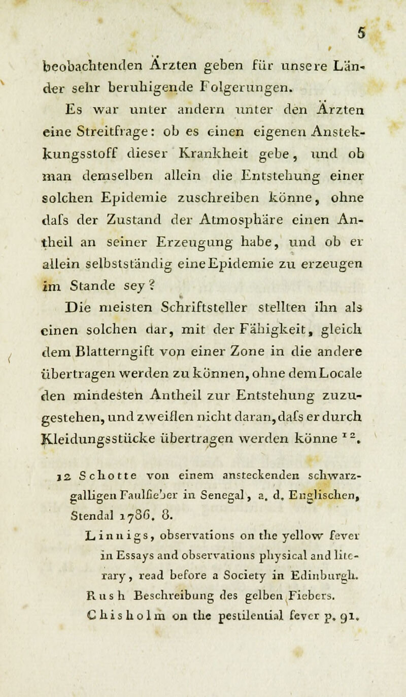 beobachtenden Ärzten geben für unsere Län- der sehr beruhigende Folgerungen. Es war unter andern unter den Ärzten eine Streitfrage: ob es einen eigenen Anstek- Jcungsstoff dieser Krankheit gebe, und ob man demselben allein die Entstehung einer solchen Epidemie zuschreiben könne, ohne dafs der Zustand der Atmosphäre einen An- theil an seiner Erzeugung habe, und ob er allein selbstständig eineEpidemie zu erzeugen im Stande sey ? Die meisten Schriftsteller stellten ihn als einen solchen dar, mit der Fähigkeit, gleich dem Blatterngift von einer Zone in die andere übertragen werden zu können, ohne dem Locale den mindesten Antheil zur Entstehung zuzu- gestehen, und zweiflen nicht daran, dafs er durch Kleidungsstücke übertragen werden könne * 2. j2 Schotte von einem ansteckenden schwarz- galligen Faulfie'jer in Senegal, a. d. Englischen, Stendal 1786. 8. Linnigs, observations on the yellow fsver in Essays and observations pliysical and lile- rary, read before a Society in Edinburgh. Rush Beschreibung des gelben Fiebers. Chisholm 011 the pesülenlial fever p. gl.