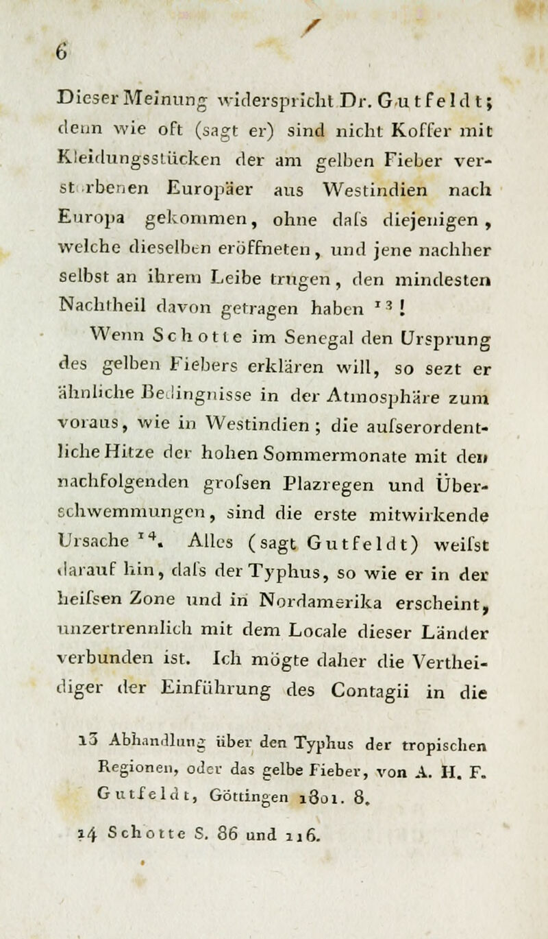 Dieser Meinung widerspricht Dr. G.u t f e 1 d t; denn wie oft (sagt er) sind nicht Koffer mit Kleidungsstücken der am gelben Fieber ver- st rbenen Europäer aus Westindien nach Europa gekommen, ohne dafs diejenigen, welche dieselben eröffneten, und jene nachher selbst an ihrem Leibe trugen, den mindesten Nachtheil davon getragen haben *s ! Wenn Schotte im Senegal den Ursprung des gelben Fiebers erklären will, so sezt er ähnliche Bedingnisse in der Atmosphäre zum voraus, wie in Westindien; die aufserordent- liche Hitze der hohen Sommermonate mit dei» nachfolgenden grofsen Plazregen und Über- schwemmungen, sind die erste mitwirkende Ursache14. Alles ( sagt G u tf e 1 d t) weifst darauf hin, dafs der Typhus, so wie er in der heifsen Zone und in Nordamerika erscheint, unzertrennlich mit dem Locale dieser Länder verbunden ist. Ich mögte daher die Verthei- diger der Einführung des Contagii in die 15 Abhandlung über den Typhus der tropischen Regionen, oder das gelbe Fieber, von A. H. F. Gutfeldt, Göttingen 1801. 8. 14 Schotte S. 86 und 116.