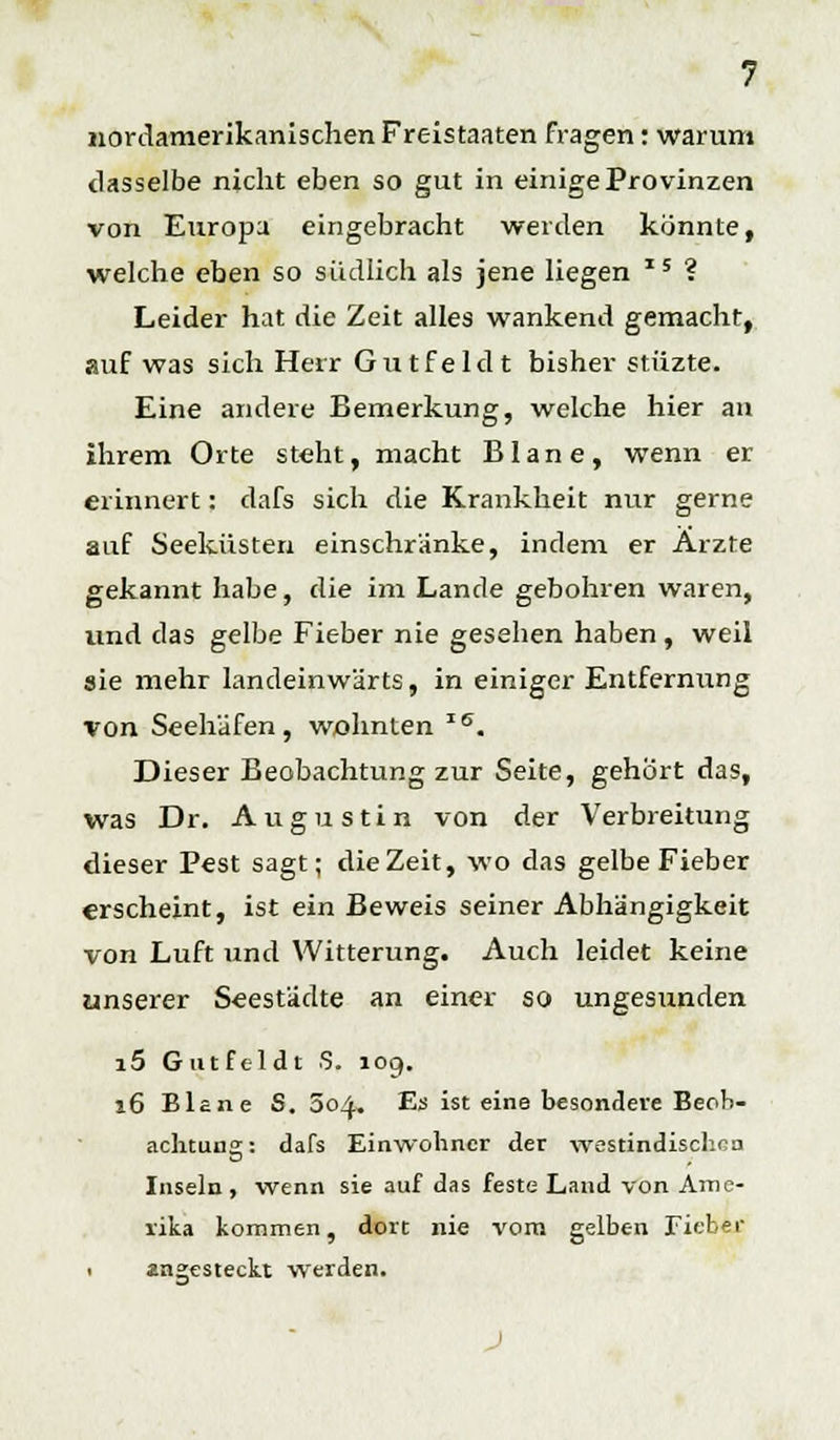 nordamerikanischen Freistaaten fragen: warum dasselbe nicht eben so gut in einige Provinzen von Europa eingebracht werden könnte, welche eben so südlich als jene liegen I5 ? Leider hat die Zeit alles wankend gemacht, auf was sich Herr Gutfeldt bisher stiizte. Eine andere Bemerkung, welche hier an ihrem Orte steht, macht Blane, wenn er erinnert: dafs sich die Krankheit nur gerne auf Seeküsten einschränke, indem er Arzte gekannt habe, die im Lande gebohren waren, und das gelbe Fieber nie gesehen haben, weil aie mehr landeinwärts, in einiger Entfernung von Seehäfen, wohnten IS. Dieser Beobachtung zur Seite, gehört das, was Dr. Augustin von der Verbreitung dieser Pest sagt; die Zeit, wo das gelbe Fieber erscheint, ist ein Beweis seiner Abhängigkeit von Luft und Witterung. Auch leidet keine unserer Seestädte an einer so ungesunden i5 Gutfeldt S. 109. 16 Blane S. 604. Es ist eine besondere Beob- achtung: dafs Einwohner der westindischen Inseln, wenn sie auf das feste Land von Ame- rika kommen, dort nie vom gelben Fieber