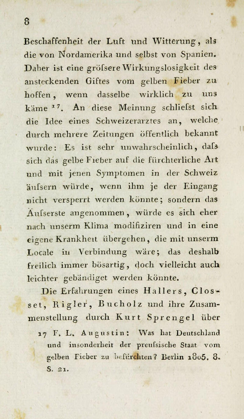 Beschaffenheit der Luft und Witterung, als die von Nordamerika und selbst von Spanien. Daher ist eine grofsere Wirkungslosigkeit des ansteckenden Giftes vom gelben Fieber zu hoffen, wenn dasselbe wirklich zu unä käme * 7. An diese Meinung schliefst sich die Idee eines Schweizerarztes an, welche durch mehrere Zeitungen öffentlich bekannt wurde: Es ist sehr unwahrscheinlich, dafs sich das gelbe Fieber auf die fürchterliche Art und mit jenen Symptomen in der Schweiz äufsern würde, wenn ihm je der Eingang nicht versperrt werden konnte; sondern das Äufserste angenommen , würde es sich eher nach unserm Klima modifiziren und in eine eigene Krankheit übergehen, die mit unserm Locale in Verbindung wäre; das deshalb freilich immer bösartig, doch vielleicht auch leichter gebändiget werden könnte. Die Erfahrungen eines Hallers, Clos- set, Rigler, Bucholz und ihre Zusam- menstellung durch Kurt Sprengel über 17 F. L. Augustin: Was hat Deutschland und insonderheit der preufsische Staat vom gelben Fieber zu befürchten? Berlin i8o5. 8. S. 21.