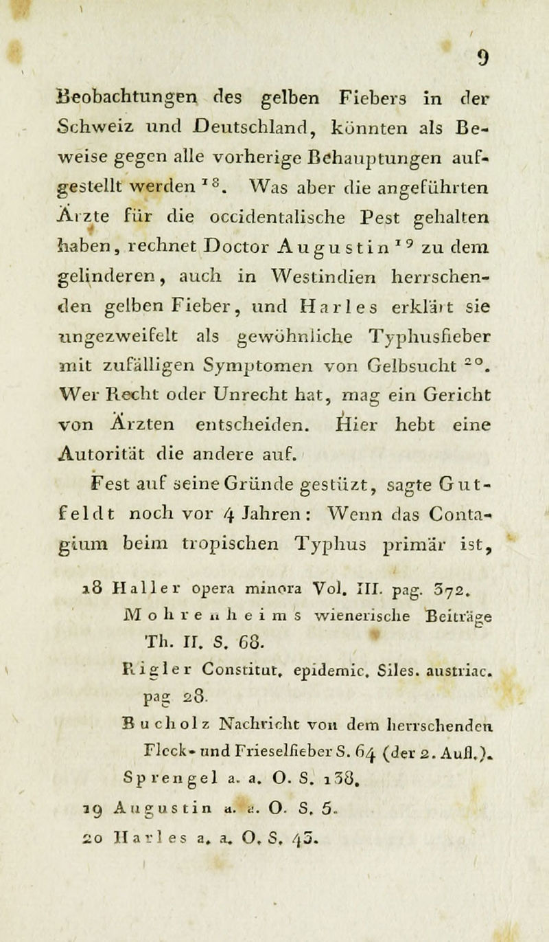Schweiz und Deutschland, könnten als Be- weise gegen alle vorherige Behauptungen auf- gestellt werden IS. Was aber die angeführten Arzte für die occidentalische Pest gehalten haben, rechnet Doctor Augustin19 zu dem gelinderen, auch in Westindien herrschen- den gelben Fieber, und Harles erkläit sie nngezweifelt als gewöhnliche Typhusfieber mit zufälligen Symptomen von Gelbsucht -°. Wer Recht oder Unrecht hat, mag ein Gericht von Ärzten entscheiden. Hier hebt eine Autorität die andere auf. Fest auf seine Gründe gestüzt, sagte Gut- fei dt noch vor 4 Jahren : Wenn das Conta- gium beim tropischen Typhus primär ist, 18 Hailer Opera minora Vol. III. pag. 5jz. M o li r e ii Ji e i m s wienerische Beiträge p Th. ir. S. 68. Rigler Constitut, epidemic. Siles. austriac. pag 28. Bucholz Nachricht von dem herrschenden. Fleck-und Frieselfieber S. 64 (der 2. Aufl.). Sprengel a. a. O. S. i38. ig Augustin a. ... O. S. 5 20 Harl es a. a. O. S. /)5.