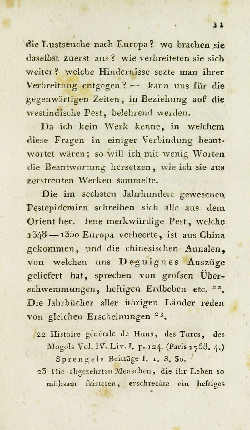die Lustseuche nach Europa ? wo brachen sie daselbst zuerst aus ? wie verbreiteten sie sich weiter? welche Hindernisse sezte man ihrer Verbreitung entgegen?— kann uns für die gegenwärtigen Zeiten, in Beziehung auf die westindische Pest, belehrend werden. Da ich kein Werk kenne, in welchem diese Fragen in einiger Verbindung beant- wortet wären; so will ich mit wenig Worten die Beantwortung hersetzen, wie ich sie aus zerstreuten Werken sammelte. Die im sechsten Jahrhundert gewesenen Pestepidemien schreiben sich alle aus dem Orient her. Jene merkwürdige Pest, welche 1048 — i35o Europa verheerte, ist aus China gekommen, und die chinesischen Annalen, von welchen uns Deguignes Auszüge geliefert hat, sprechen von grofsen Über- schwemmungen, heftigen Erdbeben etc. 22. Die Jahrbücher aller übrigen Länder reden von gleichen Erscheinungen 23. £2 Histoiie generale de Huns, des Turcs, des Mogols Vol. IV. Liv. I. p. 124. (Paris 1758. 4.) Sprengeis Beiträge I. 1. 3, 3o. 23 Die abgezehrten Menschen, die ihr Leben so mühsam fristeten, erschreckte ein heftiges