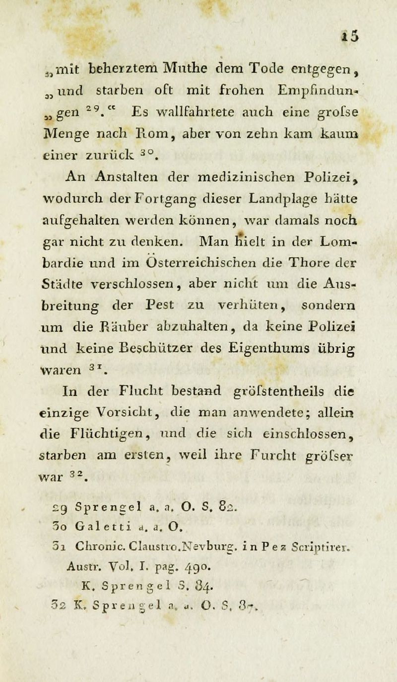 „mit beherztem Mnthe dem Tode entgegen, M und starben oft mit frohen Empfindun« „ gen 29. Es wallfahrtete auch eine grofse Menge nach Piom, aber von zehn kam kaurn einer zurück 3°. An Anstalten der medizinischen Polizei, wodurch der Fortgang dieser Landplage hätte aufgehalten werden können, war damals noch gar nicht zir denken. Man hielt in der Lom- bardie und im Osterreichischen die Thore der Städte verschlossen, aber nicht um die Aus- breitung der Pest zu verhüten, sondern um die Räuber abzuhalten, da keine Polizei und keine Beschützer des Eigenthums übrig waren 3I. In der Flucht bestand grofstentheils die einzige Vorsicht, die man anwendete; allein die Flüchtigen, und die sich einschlössen, starben am ersten, weil ihre Furcht gröfser war 32. £9 Sprensel a, a, O. S, 8i. 5o Gal e t ti a. a. O. 5a Chronic. Claustvo.Nevburg. inPez Scriptirer. Austr. \ro], I. pag. 490. K. Sprengel 3. 84. 32 K. Sprengel a. a. O. S, 87,