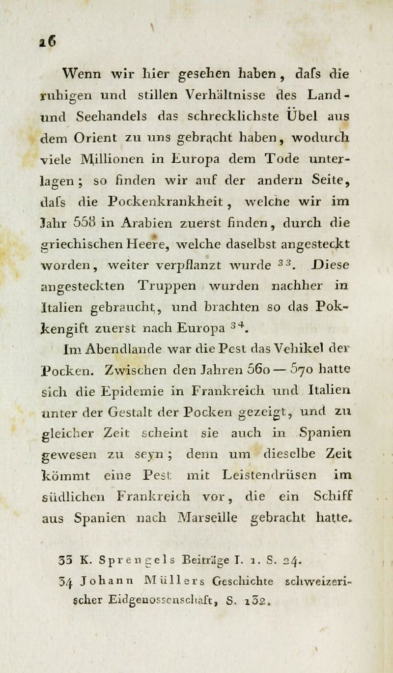 *6 Wenn wir hier gesehen haben, dafs die ruhigen und stillen Verhältnisse des Land - und Seehandels das schrecklichste Übel aus dem Orient zu uns gebracht haben, wodurch viele Millionen in Europa dem Tode unter- lagen ; so finden wir auf der andern Seite, dafs die Pockenkrankheit, welche wir im Jahr 55!5 in Arabien zuerst finden, durch die griechischen Heere, welche daselbst angesteckt worden, weiter verpflanzt wurde 33. Diese angesteckten Truppen wurden nachher in Italien gebraucht, und brachten so das Pok- kengift zuerst nach Europa 34. Im Abendlande war die Pest das Vehikel der Pocken. Zwischen den Jahren 56o— 570 hatte sich die Epidemie in Frankreich und Italien unter der Gestalt der Pocken gezeigt, und zu gleicher Zeit scheint sie auch in Spanien gewesen zu seyn ; denn um dieselbe Zeit kömmt eine Pesl mit Leistendrüsen im südlichen Frankreich vor, die ein Schiff aus Spanien nach Marseille gebracht hatte. 33 K. Sprengels Beiträge I. 1. S. 24. 3/f Johann Müllers Geschichte schweizeri- scher Eidgenossenschaft, S. i52.