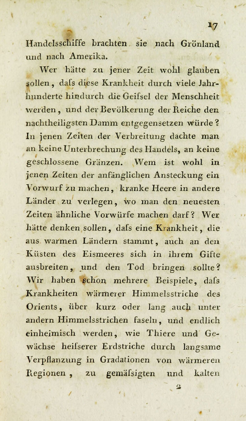 »7 Handelsschiffe brachten sie nach Grönland und nach Amerika. Wer hätte zu jener Zeit wohl glauben sollen, dafs diese Krankheit durch viele Jahr- hunderte hindurch die Geifsel der Menschheit werden, und der Bevölkerung der Reiche den nachtheiligsten Damm entgegensetzen würde? In jenen Zeiten der Verbreitung dachte man an keine Unterbrechung des Handels, an keine geschlossene Gränzen. Wem ist wohl in jenen Zeiten der anfänglichen Ansteckung ein Vorwurf zu machen, kranke Heere in andere Länder zu verlegen, wo man den neuesten Zeiten ähnliche Vorwürfe machen darf? Wer hätte denken sollen, dafs eine Krankheit, die aus warmen Ländern stammt, auch an den Küsten des Eismeeres sich in ihrem Gifte ausbreiten, und den Tod bringen sollte? Wir haben schon mehrere Beispiele, dafs Krankheiten wärmeier Himmelsstriche des Orients, über kurz oder lang auch unter andern Himmelsstrichen faseln, und endlich einheimisch werden, wie Thiere und Ge- wächse heifserer Erdstriche durch langsame Verpflanzung in Gradationen von wärmeren Regionen , zu gemäfsigten und kalten