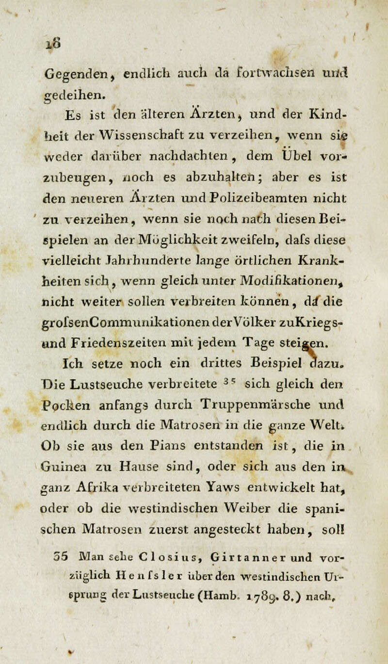 10 Gegenden, endlich auch da fortwachsen und gedeihen. Es ist den älteren Ärzten, und der Kind- heit der Wissenschaft zu verzeihen, wenn sie weder darüber nachdachten , dem Übel vor- zubeugen , noch es abzuhalten; aber es ist den neueren Ärzten und Polizeibeamten nicht zu verzeihen, wenn sie noch nach diesen Bei- spielen an der Möglichkeit zweifeln, dafs diese vielleicht Jahrhunderte lange örtlichen Krank- heiten sich, wenn gleich unter Modifikationen, nicht weiter sollen verbreiten können, da die grofsenCommunikationen der Völker zuKriegs- und Friedenszeiten mit jedem Tage steiaen. Ich setze noch ein drittes Beispiel dazu. Die Lustseuche verbreitete 3I; sich gleich den Pocken anfangs durch Truppenmärsche und endlich durch die Matrosen in die ganze Welu Ob sie aus den Pians entstanden ist, die in Guinea zu Hause sind, oder sich aus den in ganz Afrika verbreiteten Yaws entwickelt hat, oder ob die westindischen Weiber die spani- schen Matrosen zuerst angesteckt haben, sol! 55 Man sehe C 1 osi us, Gilt a nner und vor- züglich Henfsler über den westindischen Ur- sprung der Lustseuche (Hamb. 1789. 8,) nach.