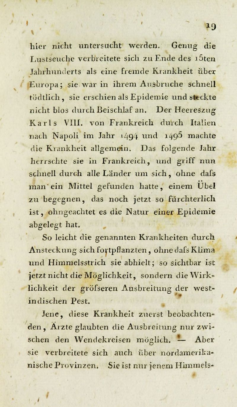 »9 hier nicht untersucht werden. Genug die Lustseuche verbreitete sich zu Ende des löten Jahrhunderts als eine fremde Krankheit über Europa; sie war in ihrem Ausbruche schnell tüdtlich, sie erschien als Epidemie und «»eckte nicht blos durch Beischlaf an. Der Heereszug Karls VIII. von Frankreich durch Italien nach Napoli im Jahr 149 (y und 1495 machte die Krankheit allgemein. Das folgende Jahr herrschte sie in Frankreich, und griff nun schnell durch alle Länder um sich, ohne dafs man ein Mittel gefunden hatte, einem Übel zu begegnen, das noch jetzt so fürchterlich ist, ohngeachtet es die Natur einer Epidemie abgelegt hat. So leicht die genannten Krankheiten durch Ansteckung sich fortpflanzten, ohne dafs Klima und Himmelsstrich sie abhielt; so sichtbar ist jetzt nicht die Möglichkeit, sondern die Wirk- lichkeit der gröfseren Ausbreitung der west- indischen Pest. Jene, diese Krankheit zuerst beobachten- den , Ärzte glaubten die Ausbreitung nur zwi- schen den Wendekreisen möglich. — Aber sie verbreitete sich auch Über nordamerika- nische Provinzen. Sie ist nur jenem Himmels- , '