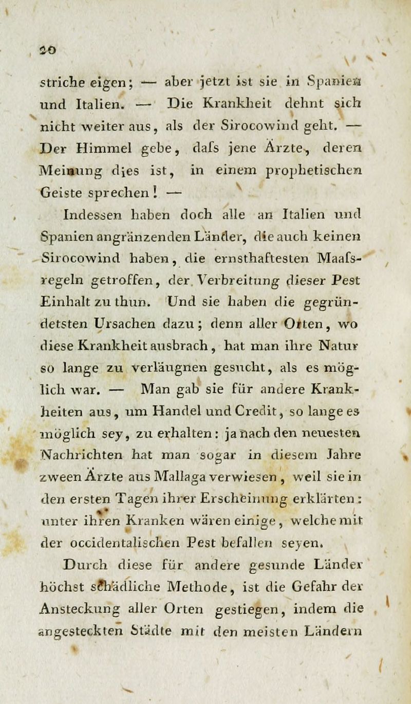 CO striche eigen; — aber jetzt ist sie in Spanien und Italien. — Die Krankheit dehnt sich nicht weiter aus, als der Sirocowind geht. — Der Himmel gebe, dafs jene Arzte,, deren Meiaung dies ist, in einem prophetischen Geiste sprechen! — Indessen haben doch alle an Italien und Spanien angranzenden Länder, die auch keinen Sirocowind haben, die ernsthaftesten Maafs- regeln getroffen, der. Verbreitung dieser Pest Einhalt zu thun. Und sie haben die gegrün- detsten Ursachen dazu; denn aller Ölten, wo diese Krankheit atisbrach, hat man ihre Natur so lange zu verläugnen gesucht, als es mög- lich war. — Man gab sie für andere Krank- heiten aus, um Handel und Credit, so lange es möglich sey, zu erhalten: ja flach den neuesten Nachrichten hat man sogar in diesem Jahre zween Arzte aus Mallaga verwiesen , weil sie in den ersten Tagen ihrer Erscheinung erklarten: unter ihren Kranken wären einige , welche mit der occidentalischen Pest befallen seyen. Durch diese für andere gesunde Länder höchst schädliche Methode, ist die Gefährdet Ansteckung aller Orten gestiegen, indem die angesteckten Städte mit den meisten Ländern