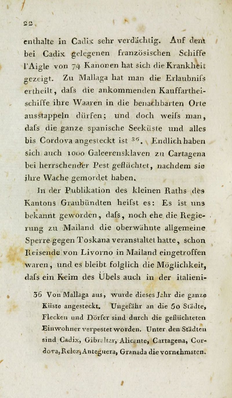 enthalte in Cadix: sehr verdächtig. Auf dem bei Cadix gelegenen französischen Schiffe l'Aigle von 74 Kanonen hat sich die Krankheit gezeigt. Zu Mallaga hat man die Erlaubnifs ertheilt, dafs die ankommenden Kauffarthei- schiffe ihre Waaren in die benachbarten Orte ausstappeln dürfen; und doch weifs man, dafs die ganze spanische Seekiiste und alles bis Cordova angesteckt ist S6. Endlichhaben sich auch 1000 Galeerensklaven zu Cartagena bei herrschender Pest geflüchtet, nachdem sie ihre Wache gemordet haben. In der Publikation des kleinen Raths des Kantons Graubiindten heifst es: Es ist un3 bekannt geworden, dafs, noch ehe die Regie- rung zu Mailand die oberwühnte allgemeine Sperre gegen Toskana veranstaltet hatte, schon Reisende von Livorno in Mailand eingetroffen waren, und es bleibt folglich die Möglichkeit, dafs ein Keim des Übels auch in der ilalieni- 56 Von Mallaga aus, wurde diesesjr.hr die ganze Küste angesteckt. Ungefähr an die 50 Städte, Flecken und Dörfer sind durch die geflüchteten Einwohner verpestet worden. Unter den Städten sind Cadix, Oibi.-ltar, Alicüiite, Cartaeena, Cor- dora;RelezjAiueguera, Granada die vornehmsten.