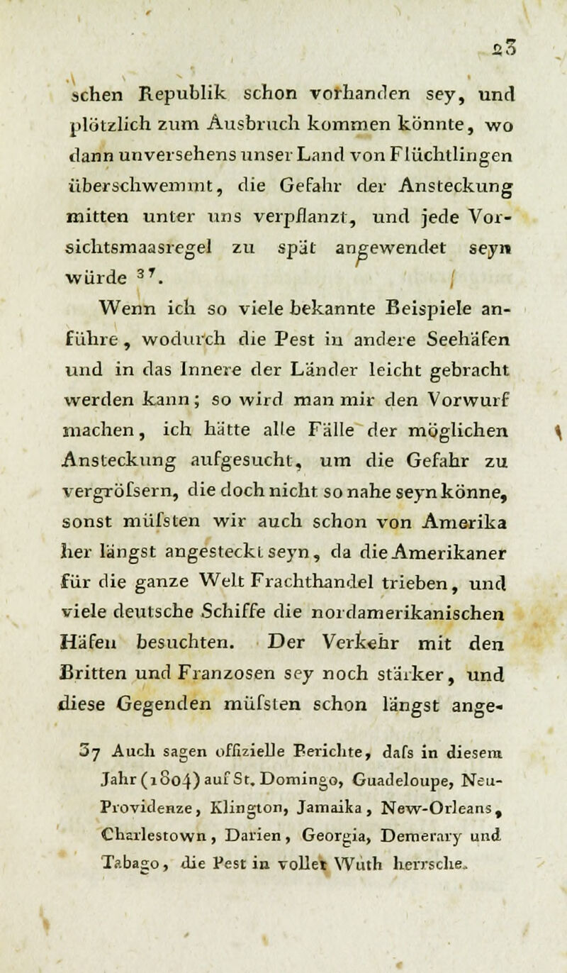 «5 sehen Republik schon vorhanden sey, und plötzlich zum Ausbruch kommen könnte, wo dann unversehens unser Land von Flüchtlingen überschwemmt, die Gefahr der Ansteckung mitten unter uns verpflanzt, und jede Vor- sichtsmaasregel zu spät angewendet seyn würde 3T. Wenn ich so viele bekannte Beispiele an- führe , wodurch die Pest iu andere Seehäfen und in das Innere der Länder leicht gebracht werden kann; so wird man mir den Vorwurf machen, ich hätte alle Fälle der möglichen Ansteckung aufgesucht, um die Gefahr zu vergröfsern, die doch nicht so nahe seyn könne, sonst müfsten wir auch schon von Amerika her längst angesteckt seyn, da die Amerikaner für die ganze Welt Frachthandel trieben, und viele deutsche Schiffe die nordamerikanischen Häfen besuchten. Der Verkehr mit den Brüten und Franzosen sey noch stärker, und diese Gegenden müfsten schon längst ange- 3y Auch sagen offizielle Berichte, dafs in diesem Jahr (1004) au' St. Domingo, Guadeloupe, Neu- Providenze, Klington, Jamaika, New-Orleans, Charlestown , Darien , Georgia, Demerary und Tobago, die Pest in vollet Wiith herrsche.